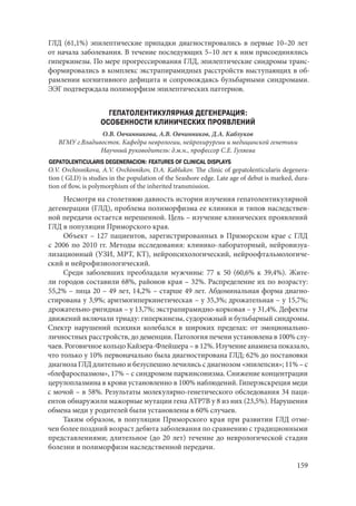 159
ГЛД (61,1%) эпилептические припадки диагностировались в первые 10–20 лет
от начала заболевания. В течение последующих 5–10 лет к ним присоединялись
гиперкинезы. По мере прогрессирования ГЛД, эпилептические синдромы транс-
формировались в комплекс экстрапирамидных расстройств выступающих в об-
рамлении когнитивного дефицита и сопровождаясь бульбарными синдромами.
ЭЭГ подтверждала полиморфизм эпилептических паттернов.
ГЕПАТОЛЕНТИКУЛЯРНАЯ ДЕГЕНЕРАЦИЯ:
ОСОБЕННОСТИ КЛИНИЧЕСКИХ ПРОЯВЛЕНИЙ
О.В. Овчинникова, А.В. Овчинников, Д.А. Каблуков
ВГМУ г.Владивосток. Кафедра неврологии, нейрохирургии и медицинской генетики
Научный руководитель: д.м.н., профессор С.Е. Гуляева
GEPATOLENTICULARIS DEGENERACION: FEATURES OF CLINICAL DISPLAYS
O.V. Ovchinnikova, A.V. Ovchinnikov, D.A. Kablukov. The clinic of gepatolenticularis degenera-
tion ( GLD) is studies in the population of the Seashore edge. Late age of debut is marked, dura-
tion of flow, is polymorphism of the inherited transmission.
Несмотря на столетнюю давность истории изучения гепатолентикулярной
дегенерации (ГЛД), проблема полиморфизма ее клиники и типов наследствен-
ной передачи остается нерешенной. Цель – изучение клинических проявлений
ГЛД в популяции Приморского края.
Объект – 127 пациентов, зарегистрированных в Приморском крае с ГЛД
c 2006 по 2010 гг. Методы исследования: клинико-лабораторный, нейровизуа-
лизационный (УЗИ, МРТ, КТ), нейропсихологический, нейроофтальмологиче-
ский и нейрофизиологический.
Среди заболевших преобладали мужчины: 77 к 50 (60,6% к 39,4%). Жите-
ли городов составили 68%, районов края – 32%. Распределение их по возрасту:
55,2% – лица 20 – 49 лет, 14,2% – старше 49 лет. Абдоминальная форма диагно-
стирована у 3,9%; аритмогиперкинетическая – у 35,3%; дрожательная – у 15,7%;
дрожательно-ригидная – у 13,7%; экстрапирамидно-корковая – у 31,4%. Дефекты
движений включали триаду: гиперкинезы, судорожный и бульбарный синдромы.
Спектр нарушений психики колебался в широких пределах: от эмоционально-
личностных расстройств, до деменции. Патология печени установлена в 100% слу-
чаев. Роговичное кольцо Кайзера-Флейшера – в 12%. Изучение анамнеза показало,
что только у 10% первоначально была диагностирована ГЛД; 62% до постановки
диагноза ГЛД длительно и безуспешно лечились с диагнозом «эпилепсия»; 11% – с
«блефароспазмом», 17% – с синдромом паркинсонизма. Снижение концентрации
церулоплазмина в крови установленно в 100% наблюдений. Гиперэкскреция меди
с мочой – в 58%. Результаты молекулярно-генетического обследования 34 паци-
ентов обнаружили мажорные мутации гена АТР7В у 8 из них (23,5%). Нарушения
обмена меди у родителей были установлены в 60% случаев.
Таким образом, в популяции Приморского края при развитии ГЛД отме-
чен более поздний возраст дебюта заболевания по сравнению с традиционными
представлениями; длительное (до 20 лет) течение до неврологической стадии
болезни и полиморфизм наследственной передачи.
Copyright ОАО «ЦКБ «БИБКОМ» & ООО «Aгентство Kнига-Cервис»
 