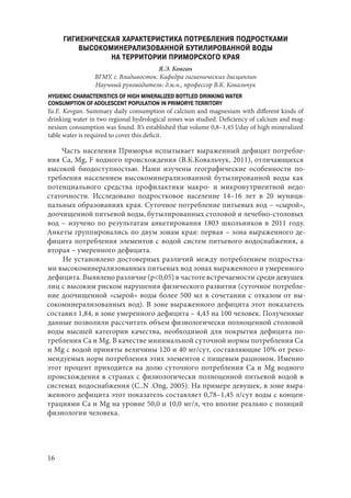 16
ГИГИЕНИЧЕСКАЯ ХАРАКТЕРИСТИКА ПОТРЕБЛЕНИЯ ПОДРОСТКАМИ
ВЫСОКОМИНЕРАЛИЗОВАННОЙ БУТИЛИРОВАННОЙ ВОДЫ
НА ТЕРРИТОРИИ ПРИМОРСКОГО КРАЯ
Я.Э. Ковган
ВГМУ, г. Владивосток. Кафедра гигиенических дисциплин
Научный руководитель: д.м.н., профессор В.К. Ковальчук
HYGIENIC CHARACTERISTICS OF HIGH MINERALIZED BOTTLED DRINKING WATER
CONSUMPTION OF ADOLESCENT POPULATION IN PRIMORYE TERRITORY
Ya.E. Kovgan. Summary daily consumption of calcium and magnesium with different kinds of
drinking water in two regional hydrological zones was studied. Deficiency of calcium and mag-
nesium consumption was found. It’s established that volume 0,8–1,45 l/day of high mineralized
table water is required to cover this deficit.
Часть населения Приморья испытывает выраженный дефицит потребле-
ния Ca, Mg, F водного происхождения (В.К.Ковальчук, 2011), отличающихся
высокой биодоступностью. Нами изучены географические особенности по-
требления населением высокоминерализованной бутылированной воды как
потенциального средства профилактики макро- и микронутриентной недо-
статочности. Исследовано подростковое население 14–16 лет в 20 муници-
пальных образованиях края. Суточное потребление питьевых вод – «сырой»,
доочищенной питьевой воды, бутылированных столовой и лечебно-столовых
вод – изучено по результатам анкетирования 1803 школьников в 2011 году.
Анкеты группировались по двум зонам края: первая – зона выраженного де-
фицита потребления элементов с водой систем питьевого водоснабжения, а
вторая – умеренного дефицита.
Не установлено достоверных различий между потреблением подростка-
ми высокоминерализованных питьевых вод зонах выраженного и умеренного
дефицита. Выявлено различие (p<0,05) в частоте встречаемости среди девушек
лиц с высоким риском нарушения физического развития (суточное потребле-
ние доочищенной «сырой» воды более 500 мл в сочетании с отказом от вы-
сокоминерализованных вод). В зоне выраженного дефицита этот показатель
составил 1,84, в зоне умеренного дефицита – 4,43 на 100 человек. Полученные
данные позволили рассчитать объем физиологически полноценной столовой
воды высшей категории качества, необходимой для покрытия дефицита по-
требления Ca и Mg. В качестве минимальной суточной нормы потребления Ca
и Mg с водой приняты величины 120 и 40 мг/сут, составляющие 10% от реко-
мендуемых норм потребления этих элементов с пищевым рационом. Именно
этот процент приходится на долю суточного потребления Ca и Mg водного
происхождения в странах с физиологически полноценной питьевой водой в
системах водоснабжения (C..N .Ong, 2005). На примере девушек, в зоне выра-
женного дефицита этот показатель составляет 0,78–1,45 л/сут воды с концен-
трациями Ca и Mg на уровне 50,0 и 10,0 мг/л, что вполне реально с позиций
физиологии человека.
Copyright ОАО «ЦКБ «БИБКОМ» & ООО «Aгентство Kнига-Cервис»
 