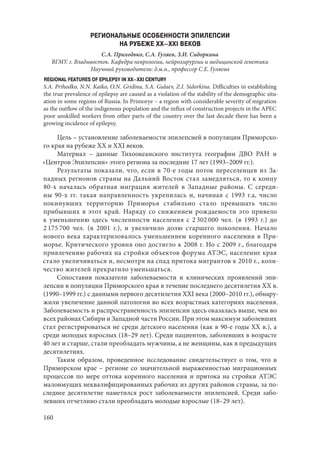 160
РЕГИОНАЛЬНЫЕ ОСОБЕННОСТИ ЭПИЛЕПСИИ
НА РУБЕЖЕ XX–XXI ВЕКОВ
С.А. Приходько, С.А. Гуляев, З.И. Сидоркина
ВГМУ. г. Владивосток. Кафедра неврологии, нейрохирургии и медицинской генетики
Научный руководитель: д.м.н., профессор С.Е. Гуляева
REGIONAL FEATURES OF EPILEPSY IN XX–XXI CENTURY
S.A. Prihodko, N.N. Kaiko, O.N. Gridina, S.A. Gulaev, Z.I. Sidorkina. Difficulties in establishing
the true prevalence of epilepsy are caused as a violation of the stability of the demographic situ-
ation in some regions of Russia. In Primorye – a region with considerable severity of migration
as the outflow of the indigenous population and the influx of construction projects in the APEC
poor unskilled workers from other parts of the country over the last decade there has been a
growing incidence of epilepsy.
Цель – установление заболеваемости эпилепсией в популяции Приморско-
го края на рубеже XX и XXI веков.
Материал  – данные Тихоокеанского института географии ДВО РАН и
«Центров Эпилепсии» этого региона за последние 17 лет (1993–2009 гг.).
Результаты показали, что, если в 70-е годы поток переселенцев из За-
падных регионов страны на Дальний Восток стал замедляться, то к концу
80-х началась обратная миграция жителей в Западные районы. С  середи-
ны 90-х гг. такая направленность укрепилась и, начиная с 1993 г.а, число
покинувших территорию Приморья стабильно стало превышать число
прибывших в этот край. Наряду со снижением рождаемости это привело
к уменьшению здесь численности населения с 2 302 000 чел. (в 1993 г.) до
2 175 700  чел. (в 2001 г.), и увеличило долю старшего поколения. Начало
нового века характеризовалось уменьшением коренного населения в При-
морье. Критического уровня оно достигло к 2008 г. Но с 2009 г., благодаря
привлечению рабочих на стройки объектов форума АТЭС, население края
стало увеличиваться и, несмотря на спад притока мигрантов к 2010 г., коли-
чество жителей прекратило уменьшаться.
Сопоставив показатели заболеваемости и клинических проявлений эпи-
лепсии в популяции Приморского края в течение последнего десятилетия XX в.
(1990–1999 гг.) с данными первого десятилетия ХХI века (2000–2010 гг.), обнару-
жили увеличение данной патологии во всех возрастных категориях населения.
Заболеваемость и распространенность эпилепсии здесь оказалась выше, чем во
всех районах Сибири и Западной части России. При этом максимум заболевших
стал регистрироваться не среди детского населения (как в 90-е годы ХХ в.), а
среди молодых взрослых (18–29 лет). Среди пациентов, заболевших в возрасте
40 лет и старше, стали преобладать мужчины, а не женщины, как в предыдущих
десятилетиях.
Таким образом, проведенное исследование свидетельствует о том, что в
Приморском крае – регионе со значительной выраженностью миграционных
процессов по мере оттока коренного населения и притока на стройки АТЭС
малоимущих неквалифицированных рабочих из других районов страны, за по-
следнее десятилетие наметился рост заболеваемости эпилепсией. Среди забо-
левших отчетливо стали преобладать молодые взрослые (18–29 лет).
Copyright ОАО «ЦКБ «БИБКОМ» & ООО «Aгентство Kнига-Cервис»
 
