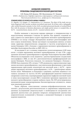 161
АНОМАЛИЯ КИММЕРЛЕ:
ПРОБЛЕМЫ СИНДРОМОЛОГИЧЕСКОЙ ДИАГНОСТИКИ
Е.И. Регеша, В.Н. Кулагин, Т.Ю. Масленникова, Г.С. Туманян
ВГМУ, г. Владивосток. Кафедра неврологии, нейрохирургии и медицинской генетики
Научный руководитель: д.м.н., профессор А.А. Овчинникова
STANDARD SURVEY OF PATIENTS WITH ANOMALY KIMMERLY
E.I. Regesha, V.N. Kulagin, T.Y. Maslennikova, G.S. Tumanyan. The object of the study were pa-
tients diagnosed with vascular accidents invertebral-main pool, 28 of them with a radiographi-
cally verified Kimmerle anomaly. In the 45,8% recorded paroxysmal disorder of cerebral blood
flow with the presence of dystonic phenomena and simple partial seizure or occipital lobe, at
44,7% – transientischemic attacks, in 6,3% – transient ischemic attack.
Особое внимание к инсультам нередко приводит к гипердиагностике и
недостаточному вниманию в поисках их причин. Как правило, основной ак-
цент ставится на самом факте острого нарушения мозгового кровообращения
(ОНМК) и не всегда стандарт обследования включает рентгенографию шей-
ного отдела позвоночника. Целью настоящего исследования явилось установ-
ление характера неврологических синдромов и частоты встречаемости ано-
малии Киммерле (АК) у больных с нарушением мозгового кровообращения в
вертебро-базиллярном бассейне за 2005–2011 гг.
За последние 6 лет в клинику неврологии госпитализировано 6 189 паци-
ентов с острым нарушением мозгового кровообращения, из них 1730 с нару-
шениями мозгового кровообращения в вертебро-базиллярном бассейне (ВББ).
Объектом исследования стали пациенты с диагностированными сосудистыми
катастрофами в ВББ, из них 28 с рентгенологически верифицированной ано-
малии Киммерле. Результаты показали, что аномалии Киммерле у больных с
ОНМК была выявлена 24% случаев. У 49% развивались пароксизмальные нару-
шения мозгового кровообращения с дистоническими феноменами и простыми
парциальными приступами затылочной или височной доли, у 44,7% – прехо-
дящие нарушения мозгового кровообращения, у 6,3% – транзиторные ишеми-
ческие атаки. Наблюдения за больными в динамике, изучение анамнеза и ка-
тамнеза указывало на частоту (67,4%) трансформаций мышечно-тонических
синдромов в симптомы, подтверждающие нарушение перфузии мозговой ткани
в зонах васкуляризации сосудов ВББ и появление признаков нарушения спи-
нального кровообращения в верхне-шейном отделе. На ЭЭГ регистрировалась
низкоамплитудная немоделированная биоэлектирическая активность, лишен-
ную зональных различий.
Таким образом, сопоставление клинико-нейрофизиологических пока-
зателей с результатами рентгенологических и современных нейровизуализа-
ционных исследований свидетельствуют о необходимости построения син-
дромной диагностики для решения вопросов своевременной диагностики
неврологических осложнений у больных с аномалией Киммерле и тактики
ведения пациентов.
Copyright ОАО «ЦКБ «БИБКОМ» & ООО «Aгентство Kнига-Cервис»
 
