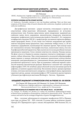162
ДИСТРОФИЧЕСКАЯ МИОТОНИЯ ШТЕЙНЕРТА – БАТТЕНА – КУРШМАНА.
КЛИНИЧЕСКОЕ НАБЛЮДЕНИЕ
Л.В. Родионова
ВГМУ, г. Владивосток. Кафедра неврологии и нейрохирургии с крсом медицинской генетики
Научный руководитель: д.м.н., профессор А.А. Овчинникова
DYSTROPHIC KURHSMAN-BATTEN-STEINERT MYOTONY
L.V. Rodionova. Dystrophic myotony is very rare hereditary pathology. There are three main
symptoms of this disease: delay of muscle relaxation after contraction, myophatic syndrome and
endocrine insufficiency.
Дистрофическая миотония – редкая патология, относящаяся к группе на-
следственных нейро-мышечных заболеваний, передающихся по аутосомно-
доминантному типу. Клиника представлена тремя синдромами: задержкой рас-
слабления мышц после сокращения, миопатическим синдромом, комплексом
эндокрино-трофических и вегетативных расстройств. Больной Г., 54 г. направлен
в инфарктное отделение ГКБ № 1 с проф.осмотра, где выявлен пароксизм фибрил-
ляции предсердий. Болен с 25 лет, когда стал отмечать затруднения при ходьбе,
заметил похудание мышц предплечья, лица, изменение тембра голоса, а с 28 лет
появилось сердцебиение, возникающее без видимых причин. При осмотре паци-
ент пониженного питания. Гипотрофия височных, жевательных мышц, птоз век.
Атрофия разгибателей предплечья. При сжатии кисти в кулак разгибание пальцев
производится меделенно. Сила в нижних конечностях снижена. Походка шаткая.
На фоне сухости и бледности кожных покровов отмечается гипергидроз и акро-
цианоз, лобное облысение. При стимуляционной и игольчатой нейромиографии
мышц верхних и нижних конечностей выявлено значительное количественное
понижение электровозбудимости с уменьшением объема двигательной реакции
разгибателей предплечья и кисти. При исследовании сгибателей верхних конеч-
ностей выявлена миотоническая реакция. Выявляется «плоский тип» электроэн-
цефалографии (ЭЭГ). Из лечебных средств больной получал витамины группы В,
дифенин, установлен кардиостимулятор. Постепенное начало, прогрессирующее
течение, сочетание миотонического синдрома с гипотрофией мышц, нарушением
сердечного ритма, данные электромиографии и ЭЭГ позволили диагностировать
у больного дистофическую миотонию Штейнерта – Баттена – Куршмана.
КЛЕЩЕВОЙ ЭНЦЕФАЛИТ В ПРИМОРСКОМ КРАЕ НА РУБЕЖЕ XX–XXI ВЕКОВ
В.А.Тоцкая, В.И. Нижельский, Д.В. Новиков, С.А. Гуляев, О.И. Печникова
ВГМУ, г. Владивосток. Кафедра неврологии, нейрохирургии и медицинской генетики
Научный руководитель: д.м.н., профессор А.А. Овчинникова
TICK BORNE ENCEPHALITIS IN PRIMORSKY KRAY AT THE TURN OF THE XX – XXI CENTURES
V.A. Tockaya, V.I. Nizelskii, D.V. Novikov, S.A. Gulaev, O.I. Pechnikova. Epidemiological studies
of thetick borne encephalitis in Primorskykray confirmed it’s characteristics of 40 – 50 years XX
centures and need to use for serological diagnostics of passive hemagglutination test.
Цель – изучение заболеваемости клещевым энцефалитом (КЭ) в Примор-
ском крае на рубеже XX – XXI столетий. В основу работы положены данные
«Центра КЭ» Приморского края и анализ обследования 3000 больных КЭ, го-
Copyright ОАО «ЦКБ «БИБКОМ» & ООО «Aгентство Kнига-Cервис»
 