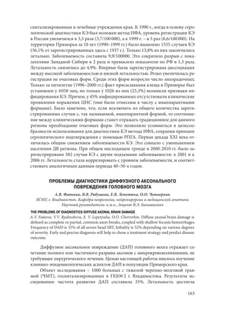 163
спитализированных в лечебные учреждения края. К 1990 г., когда в основу серо-
логической диагностики КЭ был положен метод ИФА, уровень регистрации КЭ
в России увеличился в 3,5 раза (3,7/100 000), а к 1999 г. – в 5 раз (6,6/100 000). На
территории Приморья за 10 лет (1990–1999 гг.) было выявлено 1555 случаев КЭ
(36,1% от зарегистрированных здесь с 1937 г.). Только 13,8% из них закончились
летально. Заболеваемость составила 9,9/100000. Это сократило разрыв с пока-
зателями Западной Сибири в 2 раза и превысило показатели по РФ в 1,3 раза.
Летальность снизились до 4,9%. Впервые была зарегистрирована диссоциация
между высокой заболеваемостью и низкой летальностью. Резко увеличилась ре-
гистрация не очаговых форм. Среди этих форм возросло число лихорадочных.
Только за пятилетие (1996–2000 гг.) факт присасывания клеща в Приморье был
установлен у 4 058 лиц, но только у 1026 из них (25,3%) возникли признаки ин-
фицирования КЭ. Причем, у 45% инфицированных отсутствовали клинические
проявления поражения ЦНС (они были отнесены к числу с инаппарантными
формами). Было замечено, что, если исключить из общего количества зареги-
стрированных случаи с, так называемой, инаппарантной формой, то соотноше-
ние между клиническими формами станет отражать традиционное для данного
региона преобладание очаговых форм. Это позволило усомниться в целесоо-
бразности использования для диагностики КЭ метода ИФА, сохранив принцип
серологического подтверждения с помощью РПГА. Первая декада ХХI века от-
личилась общим снижением заболеваемости КЭ. Это совпало с уменьшением
населения ДВ региона. При общем нисходящем тренде в 2000-2010 гг. было за-
регистрировано 582 случая КЭ с двумя подъемами заболеваемости: к 2001 и к
2006 гг. Летальность стала коррелировать с уровнем заболеваемости, и соответ-
ствовать аналогичным данным периода 40–50-х годов.
ПРОБЛЕМЫ ДИАГНОСТИКИ ДИФФУЗНОГО АКСОНАЛЬНОГО
ПОВРЕЖДЕНИЯ ГОЛОВНОГО МОЗГА
А.В. Фатеева, В.В. Рябушева, Е.В. Лепетюха, О.О. Четверкин
ВГМУ, г. Владивосток. Кафедра неврологии, нейрохирургии и медицинской генетики
Научный руководитель: к.м.н., доцент В.Э. Банашкевич
THE PROBLEMS OF DIAGNOSTICS DIFFUSE AXONAL BRAIN DAMAGE
A.V. Fateeva, V.V. Ryabusheva, E. V. Lepetyuha, O.O. Chetverkin. Diffuse axonal brain damage is
defined as complete or partial, common axon breaks, coupled with shallow focusts hemorrhages.
Frequency of DAD is 35% of all severe head SBT, lethality is 52% depending on various degrees
of severity. Early and precise diagnosis will help to chose a treatment strategy and predict disease
outcome.
Диффузное аксональное повреждение (ДАП) головного мозга отражает со-
четание полного или частичного разрыва аксонов с микрокровоизлияниями, не
требующее хирургического лечения. Целью настоящей работы явилось изучение
клинико-эпидемиологических аспектов ДАП в популяции Приморского края.
Объект исследования – 1000 больных с тяжелой черепно-мозговой трав-
мой (ЧМТ), госпитализированных в ГКБ№ 2 г. Владивостока. Результаты ис-
следования: частота развития ДАП составила 35%. Летальность достигла
Copyright ОАО «ЦКБ «БИБКОМ» & ООО «Aгентство Kнига-Cервис»
 