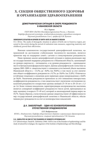 165
X. СЕКЦИЯ ОБЩЕСТВЕННОГО ЗДОРОВЬЯ
И ОРГАНИЗАЦИИ ЗДРАВООХРАНЕНИЯ
ДЕМОГРАФИЧЕСКАЯ СИТУАЦИЯ В СФЕРЕ РОЖДАЕМОСТИ
В ИВАНОВСКОЙ ОБЛАСТИ
Н.А. Бирина
ГБОУ ВПО «ИвГМА Минздравсоцразвития России, г. Иваново.
Кафедра физической культуры, лечебной физкультуры и врачебного контроля
Научный руководитель: д.м.н., профессор О.В. Кулигин
DEMOGRAFIC SITUATION IN SPHERE OF BIRTH-RATE IN IVANOVO’S REGION
N.A. Birina. The analis of demografic situation in sphere of birth-rate in Ivanovo,s region, pre-
sented in this article during the period of realization state measures, supporting maternity and
childhood, proved their effectivness.
Важным компонентом государственной демографической политики, на-
правленной на достижение стабилизации численности населения, является
принятие мер по поддержке семей с детьми и стимулирование рождаемости.
Нами проведен анализ демографической ситуации в период реализации мер
по государственной поддержке рождаемости в Ивановской области, занимающей
по уровню смертности – пятнадцатое, а по уровню рождаемости – одиннадцатое
место в Центральном федеральном округе. Данные демографической статистики за
период 2005–2009 гг. свидетельствуют о снижении естественной убыли населения
Ивановской области с –13,3‰ до –8,0‰ (на 39,8%), в том числе за счет увеличе-
ния общего коэффициента рождаемости с 8,7‰ до 10,6‰ (на 21,8%). Отмечается
устойчивая тенденция к снижению доли первенцев среди новорожденных с 64,0%
до 56,6%. Увеличение рождаемости произошло за счет повышения повозрастных
коэффициентов рождаемости, о чем свидетельствует увеличение соотношения по-
казателей рождаемости в возрастных группах женщин 25–34 лет и 20–24 лет с 1,5
до 1,6. Более точным показателем, характеризующим воспроизводство населения,
является суммарный коэффициент рождаемости (число детей, приходящихся на
одну женщину в возрасте 15–49 лет), который за анализируемый период вырос на
19,7%. Таким образом, статистические данные свидетельствуют об эффективности
мер государственной демографической политики в Ивановской области, обеспе-
чившие рост рождаемости за счет ее половозрастных показателей.
Д.К. ЗАБОЛОТНЫЙ – ОДИН ИЗ ОСНОВОПОЛОЖНИКОВ
ОТЕЧЕСТВЕННОЙ ЭПИДЕМИОЛОГИИ
Е.П. Выбрановская
ВГМУ, г. Владивосток. Кафедра общественного здоровья и организации здравоохранения
Научный руководитель: старший преподаватель Т.М. Качаева
D.K. ZABOLOTNY AS ONE OF THE FOUNDERS OF DOMESTIC EPYDEMIOLOGY
E.P. Vybranovskaya. Daniel K. Zabolotny (1866–1929) is one of the founders of epidemiology and the
study of natural foci of plague, the organizer of the Institute of Epidemiology and Microbiology.
Copyright ОАО «ЦКБ «БИБКОМ» & ООО «Aгентство Kнига-Cервис»
 
