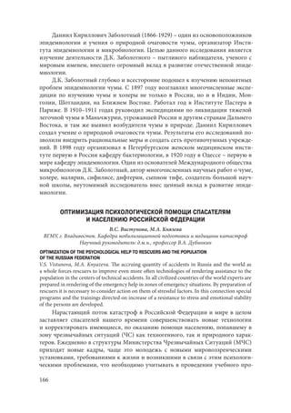 166
Даниил Кириллович Заболотный (1866-1929) – один из основоположников
эпидемиологии и учения о природной очаговости чумы, организатор Инсти-
тута эпидемиологии и микробиологии. Целью данного исследования является
изучение деятельности Д.К. Заболотного – пытливого наблюдателя, ученого с
мировым именем, внесшего огромный вклад в развитие отечественной эпиде-
миологии.
Д.К. Заболотный глубоко и всесторонне подошел к изучению непонятных
проблем эпидемиологии чумы. С 1897 году возглавлял многочисленные экспе-
диции по изучению чумы и холеры не только в России, но и в Индии, Мон-
голии, Шотландии, на Ближнем Востоке. Работал год в Институте Пастера в
Париже. В 1910–1911 годах руководил экспедициями по ликвидации тяжелой
легочной чумы в Маньчжурии, угрожавшей России и другим странам Дальнего
Востока, и там же выявил возбудителя чумы в природе. Даниил Кириллович
создал учение о природной очаговости чумы. Результаты его исследований по-
зволили внедрить рациональные меры и создать сеть противочумных учрежде-
ний. В 1898 году организовал в Петербургском женском медицинском инсти-
туте первую в России кафедру бактериологии, в 1920 году в Одессе – первую в
мире кафедру эпидемиологии. Один из основателей Международного общества
микробиологов Д.К. Заболотный, автор многочисленных научных работ о чуме,
холере, малярии, сифилисе, дифтерии, сыпном тифе, создатель большой науч-
ной школы, неутомимый исследователь внес ценный вклад в развитие эпиде-
миологии.
ОПТИМИЗАЦИЯ ПСИХОЛОГИЧЕСКОЙ ПОМОЩИ СПАСАТЕЛЯМ
И НАСЕЛЕНИЮ РОССИЙСКОЙ ФЕДЕРАЦИИ
В.С. Вистунова, М.А. Князева
ВГМУ, г. Владивосток. Кафедра мобилизационной подготовки и медицины катастроф
Научный руководитель: д.м.н., профессор В.А. Дубинкин
OPTIMIZATION OF THE PSYCHOLOGICAL HELP TO RESCUERS AND THE POPULATION
OF THE RUSSIAN FEDERATION
V.S. Vistunova, M.A. Knyazeva. The accruing quantity of accidents in Russia and the world as
a whole forces rescuers to improve even more often technologies of rendering assistance to the
population in the centers of technical accidents. In all civilized countries of the world experts are
prepared in rendering of the emergency help in zones of emergency situations. By preparation of
rescuers it is necessary to consider action on them of stressful factors. In this connection special
programs and the trainings directed on increase of a resistance to stress and emotional stability
of the persons are developed.
Нарастающий поток катастроф в Российской Федерации и мире в целом
заставляет спасателей нашего времени совершенствовать новые технологии
и корректировать имеющиеся, по оказанию помощи населению, попавшему в
зону чрезвычайных ситуаций (ЧС) как техногенного, так и природного харак-
теров. Ежедневно в структуры Министерства Чрезвычайных Ситуаций (МЧС)
приходят новые кадры, чаще это молодежь с новыми мировоззренческими
установками, требованиями к жизни и возникшими в связи с этим психологи-
ческими проблемами, что необходимо учитывать в проведении учебного про-
Copyright ОАО «ЦКБ «БИБКОМ» & ООО «Aгентство Kнига-Cервис»
 