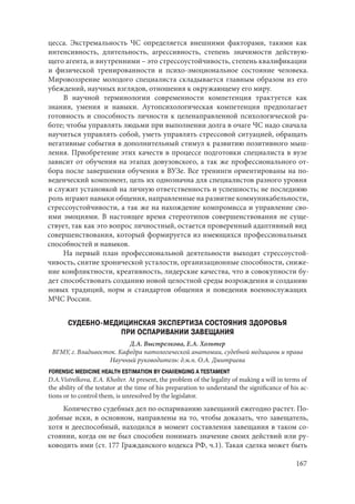 167
цесса. Экстремальность ЧС определяется внешними факторами, такими как
интенсивность, длительность, агрессивность, степень значимости действую-
щего агента, и внутренними – это стрессоустойчивость, степень квалификации
и физической тренированности и психо-эмоциональное состояние человека.
Мировоззрение молодого специалиста складывается главным образом из его
убеждений, научных взглядов, отношения к окружающему его миру.
В научной терминологии современности компетенция трактуется как
знания, умения и навыки. Аутопсихологическая компетенция предполагает
готовность и способность личности к целенаправленной психологической ра-
боте; чтобы управлять людьми при выполнении долга в очаге ЧС надо сначала
научиться управлять собой, уметь управлять стрессовой ситуацией, обращать
негативные события в дополнительный стимул к развитию позитивного мыш-
ления. Приобретение этих качеств в процессе подготовки специалиста в вузе
зависит от обучения на этапах довузовского, а так же профессионального от-
бора после завершения обучения в ВУЗе. Все тренинги ориентированы на по-
веденческий компонент, цель их однозначна для специалистов разного уровня
и служит установкой на личную ответственность и успешность; не последнюю
роль играют навыки общения, направленные на развитие коммуникабельности,
стрессоустойчивости, а так же на нахождение компромисса и управление сво-
ими эмоциями. В настоящее время стереотипов совершенствования не суще-
ствует, так как это вопрос личностный, остается проверенный адаптивный вид
совершенствования, который формируется из имеющихся профессиональных
способностей и навыков.
На первый план профессиональной деятельности выходят стрессоустой-
чивость, снятие хронической усталости, организационные способности, сниже-
ние конфликтности, креативность, лидерские качества, что в совокупности бу-
дет способствовать созданию новой целостной среды возрождения и созданию
новых традиций, норм и стандартов общения и поведения военнослужащих
МЧС России.
СУДЕБНО-МЕДИЦИНСКАЯ ЭКСПЕРТИЗА СОСТОЯНИЯ ЗДОРОВЬЯ
ПРИ ОСПАРИВАНИИ ЗАВЕЩАНИЯ
Д.А. Выстрелкова, Е.А. Хольтер
ВГМУ, г. Владивосток. Кафедра патологической анатомии, судебной медицины и права
Научный руководитель: д.м.н. О.А. Дмитриева
FORENSIC MEDICINE HEALTH ESTIMATION BY CHAIIENGING A TESTAMENT
D.A.Vistrelkova, E.A. Kholter. At present, the problem of the legality of making a will in terms of
the ability of the testator at the time of his preparation to understand the significance of his ac-
tions or to control them, is unresolved by the legislator.
Количество судебных дел по оспариванию завещаний ежегодно растет. По-
добные иски, в основном, направлены на то, чтобы доказать, что завещатель,
хотя и дееспособный, находился в момент составления завещания в таком со-
стоянии, когда он не был способен понимать значение своих действий или ру-
ководить ими (ст. 177 Гражданского кодекса РФ, ч.1). Такая сделка может быть
Copyright ОАО «ЦКБ «БИБКОМ» & ООО «Aгентство Kнига-Cервис»
 