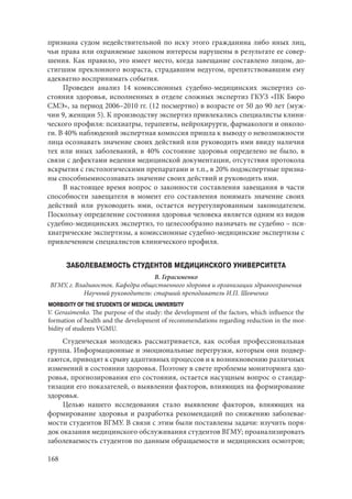 168
признана судом недействительной по иску этого гражданина либо иных лиц,
чьи права или охраняемые законом интересы нарушены в результате ее совер-
шения. Как правило, это имеет место, когда завещание составлено лицом, до-
стигшим преклонного возраста, страдавшим недугом, препятствовавшим ему
адекватно воспринимать события.
Проведен анализ 14 комиссионных судебно-медицинских экспертиз со-
стояния здоровья, исполненных в отделе сложных экспертиз ГКУЗ «ПК Бюро
СМЭ», за период 2006–2010 гг. (12 посмертно) в возрасте от 50 до 90 лет (муж-
чин 9, женщин 5). К производству экспертиз привлекались специалисты клини-
ческого профиля: психиатры, терапевты, нейрохирурги, фармакологи и онколо-
ги. В 40% наблюдений экспертная комиссия пришла к выводу о невозможности
лица осознавать значение своих действий или руководить ими ввиду наличия
тех или иных заболеваний, в 40% состояние здоровья определено не было, в
связи с дефектами ведения медицинской документации, отсутствия протокола
вскрытия с гистологическими препаратами и т.п., в 20% подэкспертные призна-
ны способнымиосознавать значение своих действий и руководить ими.
В настоящее время вопрос о законности составления завещания в части
способности завещателя в момент его составления понимать значение своих
действий или руководить ими, остается неурегулированным законодателем.
Поскольку определение состояния здоровья человека является одним из видов
судебно-медицинских экспертиз, то целесообразно назначать не судебно – пси-
хиатрические экспертизы, а комиссионные судебно-медицинские экспертизы с
привлечением специалистов клинического профиля.
ЗАБОЛЕВАЕМОСТЬ СТУДЕНТОВ МЕДИЦИНСКОГО УНИВЕРСИТЕТА
В. Герасименко
ВГМУ, г. Владивосток. Кафедра общественного здоровья и организации здравоохранения
Научный руководитель: старший преподаватель И.П. Шевченко
MORBIDITY OF THE STUDENTS OF MEDICAL UNIVERSITY
V. Gerasimenko. The purpose of the study: the development of the factors, which influence the
formation of health and the development of recommendations regarding reduction in the mor-
bidity of students VGMU.
Студенческая молодежь рассматривается, как особая профессиональная
группа. Информационные и эмоциональные перегрузки, которым они подвер-
гаются, приводят к срыву адаптивных процессов и к возникновению различных
изменений в состоянии здоровья. Поэтому в свете проблемы мониторинга здо-
ровья, прогнозирования его состояния, остается насущным вопрос о стандар-
тизации его показателей, о выявлении факторов, влияющих на формирование
здоровья.
Целью нашего исследования стало выявление факторов, влияющих на
формирование здоровья и разработка рекомендаций по снижению заболевае-
мости студентов ВГМУ. В связи с этим были поставлены задачи: изучить поря-
док оказания медицинского обслуживания студентов ВГМУ; проанализировать
заболеваемость студентов по данным обращаемости и медицинских осмотров;
Copyright ОАО «ЦКБ «БИБКОМ» & ООО «Aгентство Kнига-Cервис»
 