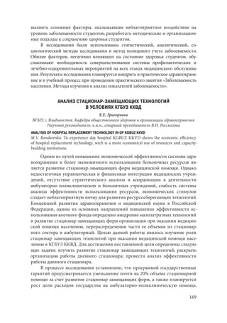 169
выявить основные факторы, оказывающие неблагоприятное воздействие на
уровень заболеваемости студентов; разработать методические и организацион-
ные подходы к сохранению здоровья студентов.
В исследовании были использованы статистический, аналитический, со-
циологический методы исследования и метод полицевого учета заболеваемости.
Обилие факторов, негативно влияющих на состояние здоровья студентов, обу-
славливают необходимость совершенствования системы профилактических и
лечебно-оздоровительных мероприятий на всех этапах медицинского обслужива-
ния. Результаты исследования планируется внедрить в практическое здравоохране-
ние и в учебный процесс при проведении практического занятия «Заболеваемость
населения. Методы изучения и анализ показателей заболеваемости».
АНАЛИЗ СТАЦИОНАР-ЗАМЕЩАЮЩИХ ТЕХНОЛОГИЙ
В УСЛОВИЯХ КГБУЗ ККВД
Е.Е. Григорьева
ВГМУ, г. Владивосток. Кафедра общественного здоровья и организации здравоохранения
Научный руководитель: к.м.н., старший преподаватель В.Н. Рассказова
ANALYSIS OF HOSPITAL REPLACEMENT TECHNOLOGY IN OF KGBUZ KKVD
M.V. Bondarenko. To experience day hospital KGBUZ KKVD shows the economic efficiency
of hospital replacement technology, wich is a more economical use of resources and capacity-
building institutions.
Одним из путей повышения экономической эффективности системы здра-
воохранения и более экономичного использования больничных ресурсов яв-
ляется развитие стационар-замещающих форм медицинской помощи. Однако
недостаточная управленческая и финансовая интеграция медицинских учреж-
дений, отсутствие стратегического анализа и координации в деятельности
амбулаторно-поликлинических и больничных учреждений, слабость системы
анализа эффективности использования ресурсов, экономических стимулов
создает неблагоприятную почву для развития ресурсосберегающих технологий.
Концепцией развития здравоохранения и медицинской науки в Российской
Федерации, одним из основных направлений повышения эффективности ис-
пользования коечного фонда определено внедрение малозатратных технологий
в развитие стационар замещающих форм организации при оказании медицин-
ской помощи населению, перераспределении части ее объемов из стационар-
ного сектора в амбулаторный. Целью данной работы явилось изучение роли
стационар замещающих технологий при оказании медицинской помощи насе-
лению в КГБУЗ ККВД. Для достижения поставленной цели определены следую-
щие задачи: изучить развитие стационар замещающих технологий; раскрыть
организацию работы дневного стационара; провести анализ эффективности
работы дневного стационара.
В процессе исследования установлено, что программой государственных
гарантий предусматривается уменьшение почти на 20% объема стационарной
помощи за счет развития стационар замещающих форм, а также планируется
рост доли расходов государства на амбулаторно-поликлиническую помощь.
Copyright ОАО «ЦКБ «БИБКОМ» & ООО «Aгентство Kнига-Cервис»
 