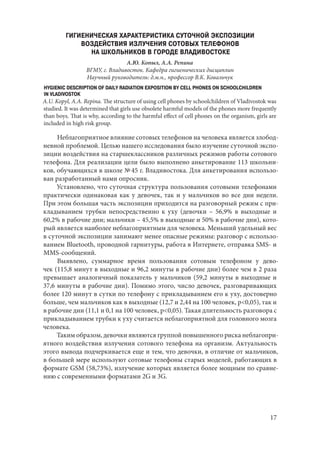 17
ГИГИЕНИЧЕСКАЯ ХАРАКТЕРИСТИКА СУТОЧНОЙ ЭКСПОЗИЦИИ
ВОЗДЕЙСТВИЯ ИЗЛУЧЕНИЯ СОТОВЫХ ТЕЛЕФОНОВ
НА ШКОЛЬНИКОВ В ГОРОДЕ ВЛАДИВОСТОКЕ
А.Ю. Копыл, А.А. Репина
ВГМУ, г. Владивосток. Кафедра гигиенических дисциплин
Научный руководитель: д.м.н., профессор В.К. Ковальчук
HYGIENIC DESCRIPTION OF DAILY RADIATION EXPOSITION BY CELL PHONES ON SCHOOLCHILDREN
IN VLADIVOSTOK
A.U. Kopyl, A.A. Repina. The structure of using cell phones by schoolchildren of Vladivostok was
studied. It was determined that girls use obsolete harmful models of the phones more frequently
than boys. That is why, according to the harmful effect of cell phones on the organism, girls are
included in high risk group.
Неблагоприятное влияние сотовых телефонов на человека является злобод-
невной проблемой. Целью нашего исследования было изучение суточной экспо-
зиции воздействия на старшеклассников различных режимов работы сотового
телефона. Для реализации цели было выполнено анкетирование 113 школьни-
ков, обучающихся в школе № 45 г. Владивостока. Для анкетирования использо-
ван разработанный нами опросник.
Установлено, что суточная структура пользования сотовыми телефонами
практически одинаковая как у девочек, так и у мальчиков во все дни недели.
При этом большая часть экспозиции приходится на разговорный режим с при-
кладыванием трубки непосредственно к уху (девочки – 56,9% в выходные и
60,2% в рабочие дни; мальчики – 45,5% в выходные и 50% в рабочие дни), кото-
рый является наиболее неблагоприятным для человека. Меньший удельный вес
в суточной экспозиции занимают менее опасные режимы: разговор с использо-
ванием Bluetooth, проводной гарнитуры, работа в Интернете, отправка SMS- и
MMS-сообщений.
Выявлено, суммарное время пользования сотовым телефоном у дево-
чек (115,8 минут в выходные и 96,2 минуты в рабочие дни) более чем в 2 раза
превышает аналогичный показатель у мальчиков (59,2 минуты в выходные и
37,6 минуты в рабочие дни). Помимо этого, число девочек, разговаривающих
более 120 минут в сутки по телефону с прикладыванием его к уху, достоверно
больше, чем мальчиков как в выходные (12,7 и 2,44 на 100 человек, p<0,05), так и
в рабочие дни (11,1 и 0,1 на 100 человек, p<0,05). Такая длительность разговора с
прикладыванием трубки к уху считается неблагоприятной для головного мозга
человека.
Таким образом, девочки являются группой повышенного риска неблагопри-
ятного воздействия излучения сотового телефона на организм. Актуальность
этого вывода подчеркивается еще и тем, что девочки, в отличие от мальчиков,
в большей мере используют сотовые телефоны старых моделей, работающих в
формате GSM (58,73%), излучение которых является более мощным по сравне-
нию с современными форматами 2G и 3G.
Copyright ОАО «ЦКБ «БИБКОМ» & ООО «Aгентство Kнига-Cервис»
 