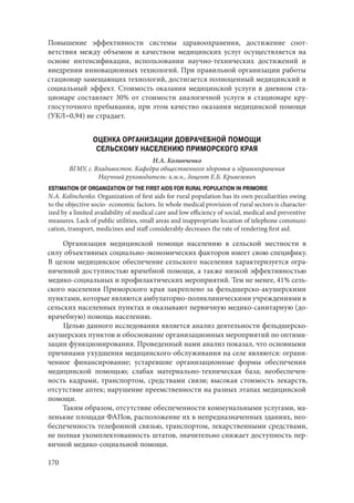 170
Повышение эффективности системы здравоохранения, достижение соот-
ветствия между объемом и качеством медицинских услуг осуществляется на
основе интенсификации, использовании научно-технических достижений и
внедрении инновационных технологий. При правильной организации работы
стационар замещающих технологий, достигается полноценный медицинский и
социальный эффект. Стоимость оказания медицинской услуги в дневном ста-
ционаре составляет 30% от стоимости аналогичной услуги в стационаре кру-
глосуточного пребывания, при этом качество оказания медицинской помощи
(УКЛ=0,94) не страдает.
ОЦЕНКА ОРГАНИЗАЦИИ ДОВРАЧЕБНОЙ ПОМОЩИ
СЕЛЬСКОМУ НАСЕЛЕНИЮ ПРИМОРСКОГО КРАЯ
Н.А. Колинченко
ВГМУ, г. Владивосток. Кафедра общественного здоровья и здравоохранения
Научный руководитель: к.м.н., доцент Е.Б. Кривелевич
ESTIMATION OF ORGANIZATION OF THE FIRST AIDS FOR RURAL POPULATION IN PRIMORIE
N.A. Kolinchenko. Organization of first aids for rural population has its own peculiarities owing
to the objective socio- economic factors. In whole medical provision of rural sectors is character-
ized by a limited availability of medical care and low efficiency of social, medical and preventive
measures. Lack of public utilities, small areas and inappropriate location of telephone communi-
cation, transport, medicines and staff considerably decreases the rate of rendering first aid.
Организация медицинской помощи населению в сельской местности в
силу объективных социально-экономических факторов имеет свою специфику.
В целом медицинское обеспечение сельского населения характеризуется огра-
ниченной доступностью врачебной помощи, а также низкой эффективностью
медико-социальных и профилактических мероприятий. Тем не менее, 41% сель-
ского населения Приморского края закреплено за фельдшерско-акушерскими
пунктами, которые являются амбулаторно-поликлиническими учреждениями в
сельских населенных пунктах и оказывают первичную медико-санитарную (до-
врачебную) помощь населению.
Целью данного исследования является анализ деятельности фельдшерско-
акушерских пунктов и обоснование организационных мероприятий по оптими-
зации функционирования. Проведенный нами анализ показал, что основными
причинами ухудшения медицинского обслуживания на селе являются: ограни-
ченное финансирование; устаревшие организационные формы обеспечения
медицинской помощью; слабая материально-техническая база; необеспечен-
ность кадрами, транспортом, средствами связи; высокая стоимость лекарств,
отсутствие аптек; нарушение преемственности на разных этапах медицинской
помощи.
Таким образом, отсутствие обеспеченности коммунальными услугами, ма-
ленькие площади ФАПов, расположение их в непредназначенных зданиях, нео-
беспеченность телефонной связью, транспортом, лекарственными средствами,
не полная укомплектованность штатов, значительно снижает доступность пер-
вичной медико-социальной помощи.
Copyright ОАО «ЦКБ «БИБКОМ» & ООО «Aгентство Kнига-Cервис»
 