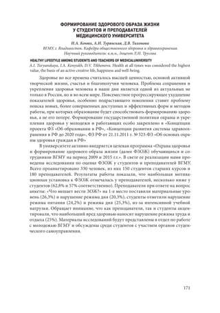 171
ФОРМИРОВАНИЕ ЗДОРОВОГО ОБРАЗА ЖИЗНИ
У СТУДЕНТОВ И ПРЕПОДАВАТЕЛЕЙ
МЕДИЦИНСКОГО УНИВЕРСИТЕТА
И.А. Конюх, А.И. Турянская, Д.В. Тихонова
ВГМУ, г. Владивосток. Кафедра общественного здоровья и здравоохранения.
Научный руководитель: к.м.н., доцент Л.Н. Трусова
HEALTHY LIFESTYLE AMONG STUDENTS AND TEACHERS OF MEDICALUNIVERSITY
A.I. Turyanskaya, I.A. Konyukh, D.V. Tikhonova. Health at all times was considered the highest
value, the basis of an active creative life, happiness and well-being.
Здоровье во все времена считалось высшей ценностью, основой активной
творческой жизни, счастья и благополучия человека. Проблема сохранения и
укрепления здоровья человека в наши дни является одной из актуальных не
только в России, но и во всем мире. Повсеместное прогрессирующее ухудшение
показателей здоровья, особенно подрастающего поколения ставит проблему
поиска новых, более совершенных доступных и эффективных форм и методов
работы, при которых образование будет способствовать формированию здоро-
вья, а не его потере. Формирование государственной политики охраны и укре-
пления здоровья у молодежи и работающих особо закреплено в «Концепции
проекта ФЗ «Об образовании в РФ», «Концепции развития системы здравоох-
ранения в РФ до 2020 года», ФЗ РФ от 21.11.2011 г. № 323-ФЗ «Об основах охра-
ны здоровья граждан в РФ»
В университете активно внедряется целевая программа «Охрана здоровья
и формирование здорового образа жизни (далее ФЗОЖ) обучающихся и со-
трудников ВГМУ на период 2009 и 2015 г.г.». В свете ее реализации нами про-
ведены исследования по оценке ФЗОЖ у студентов и преподавателей ВГМУ.
Всего проанкетировано 330 человек, из них 150 студентов старших курсов и
180 преподавателей. Результаты работы показали, что наибольшая мотива-
ционная установка к ФЗОЖ отмечалась у преподавателей, несколько ниже у
студентов (62,8% и 57% соответственно). Преподаватели при ответе на вопрос
анкеты: «Что мешает вести ЗОЖ?» на 1-е место поставили материальные уро-
вень (26,3%) и нарушение режима дня (20,3%), студенты отметили нарушение
режима питания (24,2%) и режима дня (25,3%), из-за интенсивной учебной
нагрузки. Обращает внимание, что как преподаватели, так и студенты акцен-
тировали, что наибольший вред здоровью наносит нарушение режима труда и
отдыха (25%). Материалы исследований будут представлены в отдел по работе
с молодежью ВГМУ и обсуждены среди студентов с участием органов студен-
ческого самоуправления.
Copyright ОАО «ЦКБ «БИБКОМ» & ООО «Aгентство Kнига-Cервис»
 