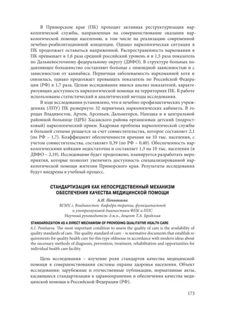 173
В Приморском крае (ПК) проходит активная реструктуризация нар-
кологической службы, направленная на совершенствование оказания нар-
кологической помощи населению, в том числе на реализацию современной
лечебно-реабилитационной концепции. Однако наркологическая ситуация в
ПК продолжает оставаться напряженной. Распространенность наркомании в
ПК превышает в 1,6 раза средний российский уровень и в 1,5 раза показатель
по Дальневосточному федеральному округу (ДВФО). В структуре больных по-
давляющее большинство составляют больные с опиоидной зависимостью и с
зависимостью от каннабиса. Первичная заболеваемость наркоманией хотя и
снизилась, однако продолжает превышать показатель по Российской Федера-
ции (РФ) в 1,7 раза. Целью исследования явился анализ показателей, характе-
ризующих доступность наркологической помощи на территориях ПК. В работе
использованы статистический и аналитический методы исследования.
В ходе исследования установлено, что в лечебно-профилактических учреж-
дениях (ЛПУ) ПК развернуто 32 первичных наркологических кабинета. В го-
родах Владивосток, Артем, Арсеньев, Дальнегорск, Находка и в центральной
районной больнице (ЦРБ) Хасанского района организован детский (подрост-
ковый) наркологический прием. Кадровая проблема наркологической службы
в большей степени решается за счет совместительства, которое составляет 2,1
(по РФ – 1,7). Коэффициент обеспеченности врачами на 10 тыс. населения, с
учетом совместительства, составляет 0,39 (по РФ – 0,40). Обеспеченность нар-
кологическими койками недостаточна и составляет 1,3 на 10 тыс. населения (в
ДВФО – 2,19). Исследование будет продолжено, планируется разработать меро-
приятия, которые позволят увеличить доступность специализированной нар-
кологической помощи жителям Приморского края. Результаты исследования
будут внедрены в учебный процесс.
СТАНДАРТИЗАЦИЯ КАК НЕПОСРЕДСТВЕННЫЙ МЕХАНИЗМ
ОБЕСПЕЧЕНИЯ КАЧЕСТВА МЕДИЦИНСКОЙ ПОМОЩИ
А.И. Понитаева
ВГМУ, г. Владивосток. Кафедра терапии, функциональной
и ультразвуковой диагностики ФПК и ППС
Научный руководитель: д.м.н., доцент Т.А. Бродская
STANDARDIZATION AS A DIRECT MECHANISM OF PROVODING QUALITATIVE HEALTH CARE
A.I. Ponitaeva. The most important condition to assess the quality of care is the availability of
quality standards of care. The quality standard of care – is normative documents that establish re-
quirements for quality health care for this type ofdisease in accordance with modern ideas about
the necessary methods of diagnosis, prevention, treatment, rehabilitation and opportunities for
individual health care facility.
Цель исследования  – изучение роли стандартов качества медицинской
помощи в совершенствовании системы охраны здоровья населения. Объект
исследования: зарубежные и отечественные публикации, нормативные акты,
касающиеся стандартизации в здравоохранении и обеспечения качества меди-
цинской помощи в Российской Федерации (РФ).
Copyright ОАО «ЦКБ «БИБКОМ» & ООО «Aгентство Kнига-Cервис»
 