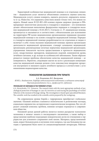 174
Характерной особенностью медицинской помощи и ее отдельных элемен-
тов – медицинских услуг является объективная сложность оценки качества.
Медицинскую услугу сложно измерить, оценить результат, определить полно-
ту и т.д. Известно, что управлять качеством можно только того, что можно из-
мерить. Новый закон № 323-ФЗ «Об основах охраны здоровья граждан в РФ»
прекращает многолетние дискуссии о стандартах в медицине – его положения
делают обязательным выполнение федеральных порядков и стандартов оказа-
ния медицинской помощи с 01.01.2013 г. Согласно ст. 37, медицинская помощь
организуется и оказывается в соответствии с обязательными для исполнения
на территории РФ всеми медицинскими организациями порядками оказания
медицинской помощи и на основе стандартов медицинской помощи. Порядки
и стандарты медицинской помощи разрабатывается по отдельным ее видам и
включает в себя: этапы оказания медицинской помощи; правила организации
деятельности медицинской организации; стандарт оснащения медицинской
организации; рекомендуемые штатные нормативы медицинской организации;
усредненные показатели частоты предоставления и кратности медицинских
услуг, лекарственных препаратов, медицинских изделий, компонентов крови,
лечебного питания, и др. исходя из особенностей заболевания. Таким образом
решается главная проблема обеспечения качества медицинской помощи – ее
измеряемость. Вероятно, следующим шагом на пути к реализации концепции
качества медицинской помощи должно стать повсеместное внедрение процес-
сов внутреннего и внешнего аудита лечебного процесса в соответствии с уста-
новленными индикаторами качества.
ПСИХОЛОГИЯ ЗАЛОЖНИКОВ ПРИ ТЕРАКТЕ
А.А. Резниченко, В.С. Вистунова
ВГМУ, г. Владивосток. Кафедра мобилизационной подготовки и медицины катастроф
Научный руководитель: д.м.н., профессор В.А. Дубинкин
PSYCHOLOGY OF HOSTAGES IN THE TERRORIST ATTACK
A.A. Reznichenko, V.S. Vistunova. The research deals with the most appropriate methods of psy-
chological protection of hostages in case of a terrorist act and tracing the psychology of victims’
behavior at the moment of hostage-taking. The investigation is based upon specialized literature.
The scientific work has resulted in the scientific article prepared by the workgroup.
На современном уровне борьба с терроризмом приобретает глобальное
значение. Основой явления становятся политические и религиозные взгляды,
социальное неравенство, исторические и идеологические воззрения. Все это об-
разует сложный комплекс проблем, влияние которых отражается в современ-
ном обществе.
Основной целью данной работы является полное раскрытие психологии
заложника в момент захвата и последующего заключения, а также выбор и
представление наиболее подходящих поведенческих актов по отношению к тер-
рористам для успешного сохранения свой жизни. Материал, представленный
нами, играет большую роль в изучении этого вопроса, так как большинство ме-
тодик и принципов было взято из специализированной литературы. Рабочая
Copyright ОАО «ЦКБ «БИБКОМ» & ООО «Aгентство Kнига-Cервис»
 