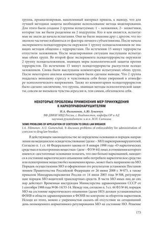 175
группа, проанализировав, накопленный материал пришла, к выводу, что для
лучшей методики защиты необходимо использование метода моделирования.
Для этого были созданы 2 группы испытуемых: 1 – заложники, 2– захватчики,
которые так же были разделены на 2 подгруппы. Кто и кем является, испытуе-
мые не знали до начала испытания. Они не были знакомы друг с другом, что по-
зволило частично избавиться от фактора личного субъективизма. После начала
эксперимента псевдотеррористы окружили 1 группу псевдозаложников не зна-
ющих методов общения с террористами. По истечению 15 минут террористы
отпустили заложников. После моделирования ситуации выслушаны испытуе-
мые обеих групп. Во второй фазе эксперимента псевдотеррористы окружили
2 группу псевдозаложников, знающих меры психологической защиты против
террористов. По истечению 15 минут псевдотеррористы распустили псевдо-
заложников. Снова были выслушаны комментарии испытуемых обеих групп.
После некоторого анализа комментариев были сделаны выводы. Что 2 группа
поддалась меньшему стрессу и чувствовала себя более уверенной в атмосфе-
ре психологического напряжения. Также из комментариев псевдотеррористов
было сделано заключение, что группа, знающая методы психологической защи-
ты, совсем не вызывала чувства агрессии и, тем самым, обезопасила себя.
НЕКОТОРЫЕ ПРОБЛЕМЫ ПРИМЕНЕНИЯ МЕР ПРИНУЖДЕНИЯ
К НАРКОПРАВОНАРУШИТЕЛЯМ
И.А. Филимонов, А.Ю. Гуменчук
ВФ ДВЮИ МВД России, г. Владивосток, кафедра ОР и АД
научный руководитель: к.ю.н. М.Н. Ситкина
SOME PROBLEMS OF APPLICATION OF COETCION TO DRUG LAW BREAKER
I.A. Filimonov. A.U. Gumenchuk. It discusses problems of enforceability for administration of
coercion to drug law breaker.
В действующем законодательстве не определены основания и порядок направ-
ления на медицинское освидетельствование (далее – МО) наркоправонарушителей.
Согласно п. 1 ст. 44 Федерального закона от 8 января 1998 года «О наркотических
средствахипсихотропныхвеществах»(деле–ФЗ№ 44)лицо,вотношениикоторого
имеются «достаточные основания полагать, что оно больно наркоманией, находит-
ся в состоянии наркотического опьянения либо потребило наркотическое средство
или психотропное вещество без назначения врача», может быть направлено на МО.
Порядок осуществления МО и оформления его результатов установлен Постанов-
лением Правительства Российской Федерации от 26 июня 2008 г. № 475, а также
приказом Минздравсоцразвития России от 14 июля 2003 года № 308, регулирую-
щие порядок МО водителей транспортных средств. В части МО иных лиц до сих
пор действует Временная инструкция Министерства здравоохранения СССР от
1 сентября 1988 года № 06-14/33-14. Между тем, согласно п. 5 ст. 44 ФЗ № 44, порядок
МО на состояние наркотического опьянения (далее НО) должен устанавливаться
ФОИВ в области здравоохранения и ФОИВ по контролю за оборотом наркотиков.
Исходя из этого, можно с уверенностью сказать об отсутствии на сегодняшний
день полноценного нормативного регулирования МО на состояние НО. Решение
Copyright ОАО «ЦКБ «БИБКОМ» & ООО «Aгентство Kнига-Cервис»
 