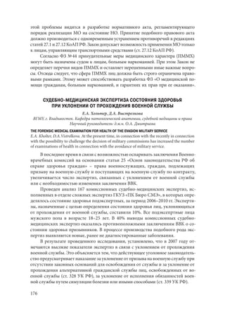 176
этой проблемы видится в разработке нормативного акта, регламентирующего
порядок реализации МО на состояние НО. Принятие подобного правового акта
должно производиться с одновременным устранением противоречий в редакциях
статей 27.1 и 27.12 КоАП РФ. Закон допускает возможность применения МО только
к лицам, управляющим транспортными средствами (ст. 27.12 КоАП РФ).
Согласно ФЗ № 44 принудительные меры медицинского характера (ПММХ)
могут быть назначены судом к лицам, больным наркоманией. При этом Закон не
определяет перечня видов ПММХ и оставляет нерешенными иные важные вопро-
сы. Отсюда следует, что сфера ПММХ лиц должна быть строго ограничена право-
выми рамками. Этому может способствовать разработка ФЗ «О медицинской по-
мощи гражданам, больным наркоманией, и гарантиях их прав при ее оказании».
СУДЕБНО-МЕДИЦИНСКАЯ ЭКСПЕРТИЗА СОСТОЯНИЯ ЗДОРОВЬЯ
ПРИ УКЛОНЕНИИ ОТ ПРОХОЖДЕНИЯ ВОЕННОЙ СЛУЖБЫ
Е.А. Хольтер, Д.А. Выстрелкова
ВГМУ, г. Владивосток. Кафедра патологической анатомии, судебной медицины и права
Научный руководитель: д.м.н. О.А. Дмитриева
THE FORENSIC MEDICAL EXAMINATION FOR HEALTH OF THE EVASION MILITARY SERVICE
E.A. Kholter, D.A.Vistrelkova. At the present time, in connection with the recently in connection
with the possibility to challenge the decision of military commissions has increased the number
of examinations of health in connection with the avoidance of military service.
В последнее время в связи с возможностью оспаривать заключения Военно-
врачебных комиссий на основании статьи 25 «Основ законодательства РФ об
охране здоровья граждан»  – права военнослужащих, граждан, подлежащих
призыву на военную службу и поступающих на военную службу по контракту,
увеличивается число экспертиз, связанных с уклонением от военной службы
или с необходимостью изменения заключения ВВК.
Проведен анализ 167 комиссионных судебно-медицинских экспертиз, ис-
полненных в отделе сложных экспертиз ГКУЗ «ПК Бюро СМЭ», в которых опре-
делялось состояние здоровья подэкспертных, за период 2006–2010 гг. Эксперти-
зы, назначенные с целью определения состояния здоровья лиц, уклоняющихся
от прохождения от военной службы, составили 10%. Все подэксепртные лица
мужского пола в возрасте 18–25 лет. В 40% выводы комиссионных судебно-
медицинских экспертиз оказались противоположными заключениям ВВК о со-
стоянии здоровья призывников. В процессе производства подобного рода экс-
пертиз выявляются новые, ранее не диагностированные заболевания.
В результате проведенного исследования, установлено, что в 2007 году от-
мечаются высокие показатели экспертиз в связи с уклонением от прохождения
военной службы. Это объясняется тем, что действующее уголовное законодатель-
ство предусматривает наказание за уклонение от призыва на военную службу при
отсутствии законных оснований для освобождения от службы и за уклонение от
прохождения альтернативной гражданской службы лиц, освобожденных от во-
енной службы (ст. 328 УК РФ), за уклонение от исполнения обязанностей воен-
ной службы путем симуляции болезни или иными способами (ст. 339 УК РФ).
Copyright ОАО «ЦКБ «БИБКОМ» & ООО «Aгентство Kнига-Cервис»
 