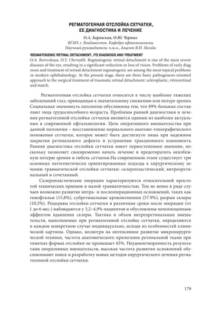 179
РЕГМАТОГЕННАЯ ОТСЛОЙКА СЕТЧАТКИ,
ЕЕ ДИАГНОСТИКА И ЛЕЧЕНИЕ
О.А. Боровская, О.Ю. Черных
ВГМУ, г. Владивосток. Кафедра офтальмологии
Научный руководитель: к.м.н., доцент В.И. Негода
REGMATOGENIC RETINAL DETACHMENT, ITS DIAGNOSIS AND TREATMENT
O.A. Borovskaya, O.Y. Chernykh. Regmatogenic retinal detachment is one of the most severe
diseases of the eye, resulting in a significant reduction or loss of vision. Problems of early diag-
nosis and treatment of retinal detachment regmatogenic are among the most topical problems
in modern ophthalmology. At the present stage, there are three basic pathogenesis-oriented
approach to the surgical treatment of traumatic retinal detachment: scleroplastic, vitreoretinal
and match.
Регматогенная отслойка сетчатки относится к числу наиболее тяжелых
заболеваний глаз, приводящая к значительному снижению или потере зрения.
Социальная значимость патологии обусловлена тем, что 89% больных состав-
ляют лица трудоспособного возраста. Проблемы ранней диагностики и лече-
ния регматогенной отслойки сетчатки являются одними из наиболее актуаль-
ных в современной офтальмологии. Цель оперативного вмешательства при
данной патологии – восстановление нормального анатомо-топографического
положения сетчатки, которое может быть достигнуто лишь при надежном
закрытии ретинального дефекта и устранении тракционного компонента.
Ранняя диагностика отслойки сетчатки имеет первостепенное значение, по-
скольку позволяет своевременно начать лечение и предотвратить неизбеж-
ную потерю зрения и гибель сетчатки.На современном этапе существует три
основных патогенетически ориентированных подхода к хирургическому ле-
чению травматической отслойки сетчатки: склеропластический, витреорети-
нальный и сочетанный.
Склеропластические операции характеризуются относительной просто-
той технических приемов и малой травматичностью. Тем не менее в ряде слу-
чаев возможно развитие интра- и послеоперационных осложнений, таких как
гемофтальм (15,8%), субретинальные кровоизлияния (57.9%), разрыв склеры
(10,5%). Рецидивы отслойки сетчатки в различные сроки после операции (от
1 до 6 мес.) наблюдаются у 3,2–4,9% пациентов и обусловлены неполноценным
эффектом вдавления склеры. Тактика и объем витреоретинальных вмеша-
тельств, выполняемых при регматогенной отслойке сетчатки, определяются
в каждом конкретном случае индивидуально, исходя из особенностей клини-
ческой картины. Однако, несмотря на интенсивное развитие микрохирурги-
ческой техники, частота анатомического прилегания ретинальной ткани при
тяжелых формах отслойки не превышает 65%. Неудовлетворенность результа-
тами оперативных вмешательств, высокая частота развития осложнений обу-
словливают поиск и разработку новых методов хирургического лечения регма-
тогенной отслойки сетчатки.
Copyright ОАО «ЦКБ «БИБКОМ» & ООО «Aгентство Kнига-Cервис»
 