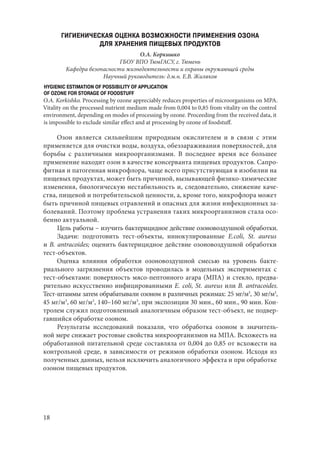 18
ГИГИЕНИЧЕСКАЯ ОЦЕНКА ВОЗМОЖНОСТИ ПРИМЕНЕНИЯ ОЗОНА
ДЛЯ ХРАНЕНИЯ ПИЩЕВЫХ ПРОДУКТОВ
О.А. Коркишко
ГБОУ ВПО ТюмГАСУ, г. Тюмень
Кафедра безопасности жизнедеятельности и охраны окружающей среды
Научный руководитель: д.м.н. Е.В. Жиляков
HYGIENIC ESTIMATION OF POSSIBILITY OF APPLICATION
OF OZONE FOR STORAGE OF FOODSTUFF
O.A. Korkishko. Processing by ozone appreciably reduces properties of microorganisms on МРА.
Vitality on the processed nutrient medium made from 0,004 to 0,85 from vitality on the control
environment, depending on modes of processing by ozone. Proceeding from the received data, it
is impossible to exclude similar effect and at processing by ozone of foodstuff.
Озон является сильнейшим природным окислителем и в связи с этим
применяется для очистки воды, воздуха, обеззараживания поверхностей, для
борьбы с различными микроорганизмами. В последнее время все большее
применение находит озон в качестве консерванта пищевых продуктов. Сапро-
фитная и патогенная микрофлора, чаще всего присутствующая в изобилии на
пищевых продуктах, может быть причиной, вызывающей физико-химические
изменения, биологическую нестабильность и, следовательно, снижение каче-
ства, пищевой и потребительской ценности, а, кроме того, микрофлора может
быть причиной пищевых отравлений и опасных для жизни инфекционных за-
болеваний. Поэтому проблема устранения таких микроорганизмов стала осо-
бенно актуальной.
Цель работы – изучить бактерицидное действие озоновоздушной обработки.
Задачи: подготовить тест-объекты, иннокулированные E.coli, St. aureus
и B. antracoides; оценить бактерицидное действие озоновоздушной обработки
тест-объектов.
Оценка влияния обработки озоновоздушной смесью на уровень бакте-
риального загрязнения объектов проводилась в модельных экспериментах с
тест-объектами: поверхность мясо-пептонного агара (МПА) и стекло, предва-
рительно искусственно инфицированными E. coli, St. aureus или B. antracoides.
Тест-штаммы затем обрабатывали озоном в различных режимах: 25 мг/м3
, 30 мг/м3
,
45 мг/м3
, 60 мг/м3
, 140–160 мг/м3
, при экспозиции 30 мин., 60 мин., 90 мин. Кон-
тролем служил подготовленный аналогичным образом тест-объект, не подвер-
гавшийся обработке озоном.
Результаты исследований показали, что обработка озоном в значитель-
ной мере снижает ростовые свойства микроорганизмов на МПА. Всхожесть на
обработанной питательной среде составляла от 0,004 до 0,85 от всхожести на
контрольной среде, в зависимости от режимов обработки озоном. Исходя из
полученных данных, нельзя исключить аналогичного эффекта и при обработке
озоном пищевых продуктов.
Copyright ОАО «ЦКБ «БИБКОМ» & ООО «Aгентство Kнига-Cервис»
 