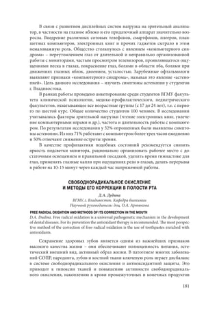 181
В связи с развитием дисплейных систем нагрузка на зрительный анализа-
тор, в частности на глазное яблоко и его придаточный аппарат значительно воз-
росла. Внедрение различных сотовых телефонов, смартфонов, плееров, план-
шетных компьютеров, электронных книг и прочих гаджетов сыграло в этом
немаловажную роль. Общество столкнулось с явлением «компьютерного син-
дрома» – переутомлением глаз от длительной и неправильно организованной
работы с мониторами, частым просмотром телевизоров, проявляющегося ощу-
щениями песка в глазах, покраснение глаз, болями в области лба, болями при
движениях глазных яблок, двоением, усталостью. Зарубежные офтальмологи
выявляют признаки «компьютерного синдрома», называя это явление «астено-
пией». Цель данного исследования – изучить симптомы астенопии у студентов
г. Владивостока.
В рамках работы проведено анкетирование среди студентов ВГМУ факуль-
тета клинической психологии, медико-профилактического, педиатрического
факультетов, охватывающее все возрастные группы (с 17 до 24 лет), т.е. с перво-
го по шестой курс. Общее количество студентов 100 человек. В исследовании
учитывались факторы зрительной нагрузки (чтение электронных книг, увлече-
ние компьютерными играми и др.), частота и длительность работы с компьюте-
ром. По результатам исследования у 52% опрошенных были выявлены симпто-
мы астенопии. Из них 71% работают с компьютером более трех часов ежедневно
и 50% отмечают снижение остроты зрения.
В качестве профилактики подобных состояний рекомендуется снизить
яркость подсветки монитора, рационально организовать рабочее место с до-
статочным освещением и правильной посадкой, уделять время гимнастике для
глаз, применять глазные капли при ощущениях рези в глазах, делать перерывы
в работе на 10-15 минут через каждый час напряженной работы.
СВОБОДНОРАДИКАЛЬНОЕ ОКИСЛЕНИЕ
И МЕТОДЫ ЕГО КОРРЕКЦИИ В ПОЛОСТИ РТА
Д.А. Дудина
ВГМУ, г. Владивосток. Кафедра биохимии
Научный руководитель: доц. О.А. Артюкова
FREE RADICAL OXIDATION AND METHODS OF ITS CORRECTION IN THE MOUTH
D.A. Dudina. Free radical oxidation is a universal pathogenetic mechanism in the development
of dental diseases. For its prevention the antioxidant therapy is recommended. The most perspec-
tive method of the correction of free-radical oxidation is the use of toothpastes enriched with
antioxidants.
Сохранение здоровых зубов является одним из важнейших признаков
высокого качества жизни – они обеспечивают полноценность питания, эсте-
тический внешний вид, активный образ жизни. В патогенезе многих заболева-
ний СОПР, пародонта, зубов и костной ткани ключевую роль играет дисбаланс
в системе свободнорадикального окисления и антиоксидантной защиты. Это
приводит к гипоксии тканей и повышению активности свободнорадикаль-
ного окисления, накоплению в крови промежуточных и конечных продуктов
Copyright ОАО «ЦКБ «БИБКОМ» & ООО «Aгентство Kнига-Cервис»
 