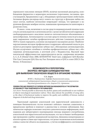 182
перекисного окисления липидов (ПОЛ), включая малоновый диальдегид, осво-
бождению ферментов и медиаторов воспаления (серотонина, гистамина, про-
стагландинов, брадикинина и др.), обладающих прооксидантными свойствами.
Активные формы кислорода могут влиять на структуру и функцию любых мо-
лекул клетки, наиболее интенсивно повреждают липиды, что приводит к на-
рушению функции мембран клеток, повышению проницаемости капилляров и
развитию отека.
В связи с этим, включение в состав средств индивидуальной гигиены поло-
сти рта антиоксидантов и антигипоксантов с целью метаболической коррекции
свободнорадикального окисления является патогенетически обоснованным и
целесообразным. Антиоксиданты в составе средств гигиены полости рта оказы-
вают выраженное лечебно-профилактическое действие (снижения процессов
ПОЛ в тканях пародонта, усиление кислородного насыщения десны). Наиболее
перспективным методом профилактики и коррекции заболеваний полости рта
является регулярное применение зубных паст, обогащенных антиоксидантами.
Изучен ассортимент лечебных и лечебно-профилактических зубных паст, обо-
гащенных антиоксидантами, в аптечной сети г. Владивостока. Высокой тера-
певтической эффективностью характеризуются пасты, содержащие витамины
А, С, Е, К (Dental Clinic 2080, SENSODYNE Total Care), кофермент Q10 (KeraSys
Vita Care Coenzyme Q10, Kiss my Face Холодная мята и Q10) и селен (SILCA Sea
Breeze, 32 Комплекс).
ВОЗМОЖНОСТИ И ПЕРСПЕКТИВЫ
ЭКСПРЕСС-МЕТОДОВ САЛИВАДИАГНОСТИКИ
ДЛЯ ВЫЯВЛЕНИЯ ТОКСИЧЕСКИХ ВЕЩЕСТВ В ОРГАНИЗМЕ ЧЕЛОВЕКА
С.Б. Зверев
ВГМУ, г. Владивосток. Кафедра биологической химии,
клинической лабораторной диагностики, общей и клинической иммунологии
Научный руководитель к.б.н. доцент О.А. Артюкова
POSSIBILITIES AND PROSPECTS OF EXPRESS METHODS SALIVADIAGNOSTICS AT THE ESTIMATION
OF AVAILABILITY TOXIC SUBSTANCES IN THE HUMAN BODY.
S.B. Zverev. Proved possible to determine the alcohol, opiates and cannabinoids in non-tradition-
al objects toxicological examination (saliva). These data indicate the possibility of using saliva
as the object of biochemical studies to improve the quality and credibility of forensic medical
diagnosis of alcohol and drug intoxication.
Тщательный скрининг алкогольной или наркотической зависимости с
помощью биохимических тестов позволяет избежать тяжелых социальных и
юридических проблем и помогает в диагностике и лечении заболевания. Био-
химические маркеры позволяют получить дополнительную информацию, необ-
ходимую для лабораторного подтверждения эпизода недавнего употребления,
алкогольной или наркотической интоксикации, что часто бывает необходимым
при проведении судебно-медицинской экспертизы. Динамика концентрации ал-
коголя в крови и слюне идет параллельно, что делает возможным использование
слюны в качестве объекта исследования, с учетом коэффициента соотношения
Copyright ОАО «ЦКБ «БИБКОМ» & ООО «Aгентство Kнига-Cервис»
 