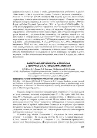 183
содержания этанола в слюне и крови. Дополнительным аргументом в диагно-
стике может служить определение этанола (алкоголя) в слюне с помощью тест-
полосок «Алкосенсор» (ООО Биосенсор АН, Россия). Доказана возможность
определения опиатов и каннабиноидов в нетрадиционных объектах токсиколо-
гической экспертизы (слюна). В качестве тестов используются наборы COZART
Rapiscan (Saliva Diagnostic Systems Inc., США) и Оралайн (ООО МедиНэт, Рос-
сия), демонстрирующих наличие наркотиков сразу же после употребления, что
невозможно определить по анализу мочи, где наркотик обнаруживается через
определенное количество времени. Однако тесты для определения наркопрепа-
ратов в слюне на сегодняшний день отличаются относительно низкой чувстви-
тельностью и специфичностью, поэтому могут быть рекомендованы для пред-
варительной экспресс-диагностики. У 67% наркоманов выявлен низкий уровень
фермента – моноаминоксидазы А (МАО) (Фаттахова А.Н. 2007г.). Определение
активности МАО в слюне с помощью экспресс-диагностики позволяет выяв-
лять людей, склонных к немотивированной агрессии и наркомании. Приведен-
ные данные свидетельствуют о возможности использования слюны в качестве
объекта биохимического исследования в целях повышения качества и досто-
верности судебно-медицинской диагностики алкогольной и наркотической ин-
токсикации.
ВОЗМОЖНЫЕ ФАКТОРЫ РИСКА У ПАЦИЕНТОВ
С ПЕРВИЧНОЙ ОТКРЫТОУГОЛЬНОЙ ГЛАУКОМОЙ
О.Н. Ким, Ю.Н. Ганжа, О.В. Полещук, Е.В. Рогачева, Е.Ю. Лозовая
ВГМУ, г. Владивосток. Кафедра офтальмологии. Приморский центр микрохирургии глаза
Владивостокский клинико-диагностический центр
Научный руководитель: к.м.н., доцент Л.П. Догадова
POSSIBLE RISK FACTORS IN PATIENTS WITH PRIMARY OPEN ANGLE GLAUCOMA
O.N. Kim , U.N. Ganza, O.V.Polecyk, E.V. Rogacheva, E.U. Lozovay. Glaukoma is main cause of
the blindness in the world. Being one of the most important problems in ophthalmology, is the
leading cause of blindness. The aim of the work was to identify possible risk factors in patients
seen at different stages of glaucoma.
Глаукоманапротяжениимногихдесятилетийпродолжаетоставатьсяодной
из нераспознанных болезней в офтальмологии (Л.Н. Нестеров, 1980., В.В. Вол-
ков, 2004). Оставаясь одной из самых важных проблем в офтальмологии, за-
нимает первое место среди причин слепоты. Целью работы явилось выявление
возможных факторов риска у пациентов, наблюдаемых с разными стадиями
глаукомы; на базе Краевой клинической больницы № 2 взрослого офтальмоло-
гического отделения и Владивостокского клинико-диагностического центра об-
следованы пациенты, находящиеся на стационарном лечении и диспансерном
наблюдении по поводу глаукомы.
В течение двух недель обследованы 15 пациентов, 28 глаз с глаукомой:
мужчин – 5, женщин – 10 в возрасте от 50 до 80 лет. С 1 стадией глаукомы –
8 глаз; 2 стадия – 8; 3 стадия – 11; 4 стадия – 1глаз. Пациентам проводилась:
визометрия, биомикроскопия, офтальмоскопия, тонометрия, биохимическое
Copyright ОАО «ЦКБ «БИБКОМ» & ООО «Aгентство Kнига-Cервис»
 