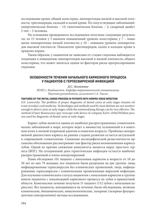 184
исследование крови: общий холестерин, липопротеиды низкой и высокой плот-
ности, триглицериды, кальций и калий крови. Из сопутствующих заболеваний:
гипертоническая болезнь – 13; гипотоническая болезнь – 2; сахарный диабет
2 тип – 2 человека.
На основании проведенного исследования получены следующие результа-
ты: из 15 человек у 5 выявлен повышенный уровень холестерина; у 7 – повы-
шены липопротеиды низкой плотности; у 10 – повышен уровень липопротеи-
дов высокой плотности. Показатели триглицеридов, калия и кальция крови в
пределах нормы.
Таким образом, у пациентов не зависимо от стадии глаукомы наблюдается
тенденция к повышению липопротеидов высокой и низкой плотности, общего
холестерина, что может являться одним из факторов риска прогрессирования
глаукомы.
ОСОБЕННОСТИ ТЕЧЕНИЯ НАЧАЛЬНОГО КАРИОЗНОГО ПРОЦЕССА
У ПАЦИЕНТОВ С ГЕРПЕСВИРУСНОЙ ИНФЕКЦИЕЙ
Д.С. Лесниченко
ВГМУ, г. Владивосток. Кафедра терапевтической стоматологии
Научный руководитель: ассистент С.А. Уласко
FEATURES OF THE INITIAL CARIES PROCESS IN PATIENTS WITH HERPES-VIRUS INFECTION
D.S. Lesnicenko. The problem of proper diagnostic of dental caries at early stages remains rel-
evant in today's oral medicine. Technologies and methods used by most dentists are not sensitive
enough to detect caries at early stages, while the remineralizing therapy can be very effective. The
method of laser fluorescence spec-troscopy with device of company KaVo «DIAGNOdent pen»
was used for diagnostic of dental caries at early stages.
Кариес зубов является одним из наиболее распространенных стоматологи-
ческих заболеваний в мире, которое ведет к множеству осложнений и в конеч-
ном итоге к полной вторичной адентии в пожилом возрасте. Проблема своевре-
менной диагностики кариеса на ранних стадиях развития остается актуальной
в современной стоматологии. Снижение неспецифической резистентности ор-
ганизма обоснованно рассматривают как фактор риска возникновения кариеса
зубов. Одной из причин снижения иммунитета является вирус простого гер-
песа (ВПГ). На сегодняшний день герпетическая инфекция остается наиболее
распространенной и плохо контролируемой.
Нами обследован 101 пациент с начальным кариесом в возрасте от 18 до
50 лет из них 79 женщин, все пациенты были разделены на две группы: лица,
инфицированные герпесвирусом без клинических проявлений, лица, инфици-
рованные герпесвирусом с клиническими проявлениями вирусной инфекции.
Для изучения клинического статуса пациентов с начальным кариесом в группы
вошли пациенты с локализацией кариозного процесса на зубах в пришеечной
области. Комплексное лечение получили 51 пациент (112 зубов с начальным ка-
риесом). Все пациенты, находившиеся на лечении, были обследованы, включая
клинические, биохимические, иммунологические, лазерные (лазерная флуорес-
центная спектроскопия) методы исследования.
Copyright ОАО «ЦКБ «БИБКОМ» & ООО «Aгентство Kнига-Cервис»
 