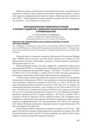 185
Провели оценку гигиенического состояния полости рта и интенсивности
кариозного процесса среди пациентов различных возрастных групп с началь-
ным кариесом, инфицированных вирусом герпеса. Максимальное значение ин-
декса КПУ – 19,69 определилось среди женщин в возрасте 40–49 лет, минималь-
ное значение – 13,3 у женщин от 18 до 29 лет.
ИТОГИ ДОЛГОСРОЧНОГО МОНИТОРИНГА ТЕЧЕНИЯ
И ЛЕЧЕНИЯ У ПАЦИЕНТОВ С ПЕРВИЧНОЙ ОТКРЫТОУГОЛЬНОЙ ГЛАУКОМОЙ
В ПРИМОРСКОМ КРАЕ
С.А. Листопадова, С.С. Кудрявцева
ВГМУ, г. Владивосток. Кафедра офтальмологии
Научный руководитель: к.м.н., доцент Л.П. Догадова
RESULTS OF LONG-TERM MONITORING CLINICAL COURSE AND TREATMENT OF PATIENTS
WITH POAG IN PRYMORYE
S.A. Listopadova, S.S. Kudryvceva. Glaucoma is a social disease in Russian Federation, POAG
consist 1 200 000 persons, 50% patients have glaucoma but unknowns about it. The paper ana-
lyzes of the results of treatment in 126 patients. Among the patients 51% at men and on 49%
at women.
Глаукома одно из социально значимых заболеваний в Российской Федера-
ции, 1 200 000 только учтенных, еще 50% имеют глаукому, но не знают об этом.
Целью работы является мониторинг лечения и течения больных глаукомой в
Приморском крае за 5 лет.
Ретроспективный анализ 126 анкет пациентов с первичной открытоуголь-
ной глаукомой (ПОУГ) из г. Владивостока и Приморского края. Мужчин 64 чело-
века (51%), женщин 62 человека (49%). Возраст – 40–50 лет – 15 (12%), от 51–60 лет
37 (29%), от 61–70 лет 50 (40%), и старше 70 лет 24 (19%). Больным проводилась
визометрия, тонометрия по Маклакову, офтальмоскопия, периметрия.
У 40% больных глаукома развивается в возрасте от 60 до 70 лет. По данным
тонометрии по Маклакову у 24% (61 глаз) выявляется глаукома псевдонормаль-
ного давления у пациентов в возрасте от 60–70 лет. А у лиц от 50-60 лет глау-
кома псевдонормального давления составляет 15,8% (40 глаз). За первый год
наблюдения больных глаукомой, у лиц в возрасте от 60–70 лет имеется I–II ста-
дия – 34% (85 глаз). У пациентов в возрасте 50–60 лет I–II стадия составила 22%
(56 глаз). По истечению долгосрочного периода (3–5 лет) наблюдается прогрес-
сирование глаукомы до III–IV стадии в возрасте – 60–70 лет и старше в 38%, а
в возрасте 50–60 лет переход в III–IV стадию составил 3,2%. В первый год на-
блюдения из медикаментозной терапии назначались следующие лекарственные
средства: В-адреноблокаторы 37%, простагландины 19%. После 5 лет проводи-
мой терапии больным назначались препараты групп: В-адреноблокаторы 19%,
простагландины 35%, ИКА 16%.
Таким образом, ПОУГ чаще диагностируется в возрасте от 60–70 лет – 40%,
среди этой группы глаукома псевдонормального давления составляет 24%, 38%
из данной группы имеют уже III–IV стадии глаукомы, что требует более «агрес-
сивного» назначения противоглаукомных средств.
Copyright ОАО «ЦКБ «БИБКОМ» & ООО «Aгентство Kнига-Cервис»
 
