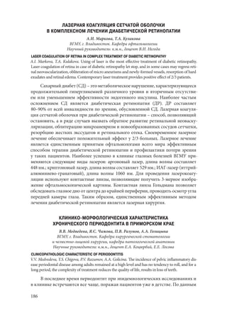 186
ЛАЗЕРНАЯ КОАГУЛЯЦИЯ СЕТЧАТОЙ ОБОЛОЧКИ
В КОМПЛЕКСНОМ ЛЕЧЕНИИ ДИАБЕТИЧЕСКОЙ РЕТИНОПАТИИ
А.И. Маркова, Т.А. Кулакова
ВГМУ, г. Владивосток. Кафедра офтальмологии
Научный руководитель: к.м.н., доцент В.И. Негода
LASER COAGULATION OF RETINA IN COMPLEX TREATMENT OF DIABETIC RETINOPATHY
A.I. Markova, T.A. Kulakova. Using of laser is the most effective treatment of diabetic retinopathy.
Laser coagulation of retina in case of diabetic retinopathy let stop, and in some cases may regress reti-
nal neovascularization, obliteration of micro aneurisms and newly-formed vessels, resorption of hard
exudates and retinal edema. Contemporary laser treatment provides positive effect of 2/3 patients.
Сахарный диабет (СД) – это метаболическое нарушение, характеризующееся
продолжительной гипергликемией различного уровня и вторичным отсутстви-
ем или уменьшением эффективности эндогенного инсулина. Наиболее частым
осложнением СД является диабетическая ретинопатия (ДР). ДР составляет
80–90% от всей инвалидности по зрению, обусловленной СД. Лазерная коагуля-
ция сетчатой оболочки при диабетической ретинопатии – способ, позволяющий
остановить, а в ряде случаев вызвать обратное развитие ретинальной неоваску-
ляризации, облитерацию микроаневризм и новообразованных сосудов сетчатки,
резорбцию жестких экссудатов и ретинального отека. Своевременное лазерное
лечение обеспечивает положительный эффект у 2/3 больных. Лазерное лечение
является единственным принятым офтальмологами всего мира эффективным
способом терапии диабетической ретинопатии и профилактики потери зрения
у таких пациентов. Наиболее успешно в клинике глазных болезней ВГМУ при-
меняются следующие виды лазеров: аргоновый лазер, длина волны составляет
448 нм.; криптоновый лазер, длина волны составляет 529 нм.; ИАГ-лазер (иттрий-
алюминиево-гранатовый), длина волны 1060 нм. Для проведения лазерокоагу-
ляции используют контактные линзы, позволяющие получить 3-мерное изобра-
жение офтальмоскопической картины. Контактная линза Гольдмана позволяет
обследовать глазное дно от центра до крайней периферии, проводить осмотр угла
передней камеры глаза. Таким образом, единственным эффективным методом
лечения диабетической ретинопатии является лазерная хирургия.
КЛИНИКО-МОРФОЛОГИЧЕСКАЯ ХАРАКТЕРИСТИКА
ХРОНИЧЕСКОГО ПЕРИОДОНТИТА В ПРИМОРСКОМ КРАЕ
В.В. Медведева, Я.С. Чижова, П.В. Разумов, А.А. Голицына
ВГМУ, г. Владивосток. Кафедра хирургической стоматологии
и челюстно-лицевой хирургии, кафедра патологической анатомии
Научные руководители: к.м.н., доцент Е.А. Коцюрбий, Е.Е. Лосова
CLINICOPATHOLOGIC CHARACTERISTIC OF PERIODONTITIS
V.V. Medvedeva, Y.S. Chigova, P.V. Razumov, A.A. Golicina. The incidence of pelvic inflammatory dis-
ease periodontal disease among adults remained at a high level and has no tendency to roll, and for a
long period, the complexity of treatment reduces the quality of life, results in loss of teeth.
В последнее время периодонтит при эпидемиологических исследованиях и
в клинике встречаются все чаще, поражая пациентов уже в детстве. По данным
Copyright ОАО «ЦКБ «БИБКОМ» & ООО «Aгентство Kнига-Cервис»
 