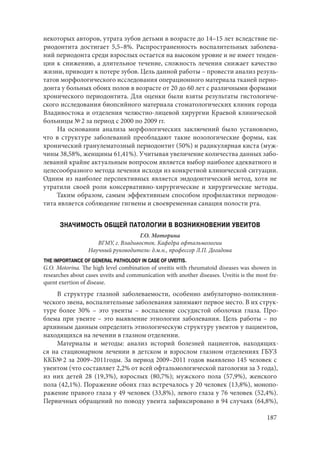 187
некоторых авторов, утрата зубов детьми в возрасте до 14–15 лет вследствие пе-
риодонтита достигает 5,5–8%. Распространенность воспалительных заболева-
ний периодонта среди взрослых остается на высоком уровне и не имеет тенден-
ции к снижению, а длительное течение, сложность лечения снижает качество
жизни, приводит к потере зубов. Цель данной работы – провести анализ резуль-
татов морфологического исследования операционного материала тканей перио-
донта у больных обоих полов в возрасте от 20 до 60 лет с различными формами
хронического периодонтита. Для оценки были взяты результаты гистологиче-
ского исследования биопсийного материала стоматологических клиник города
Владивостока и отделения челюстно-лицевой хирургии Краевой клинической
больницы № 2 за период с 2000 по 2009 гг.
На основании анализа морфологических заключений было установлено,
что в структуре заболеваний преобладают такие нозологические формы, как
хронический гранулематозный периодонтит (50%) и радикулярная киста (муж-
чины 38,58%, женщины 61,41%). Учитывая увеличение количества данных забо-
леваний крайне актуальным вопросом является выбор наиболее адекватного и
целесообразного метода лечения исходя из конкретной клинической ситуации.
Одним из наиболее перспективных является эндодонтический метод, хотя не
утратили своей роли консервативно-хирургические и хирургические методы.
Таким образом, самым эффективным способом профилактики периодон-
тита является соблюдение гигиены и своевременная санация полости рта.
ЗНАЧИМОСТЬ ОБЩЕЙ ПАТОЛОГИИ В ВОЗНИКНОВЕНИИ УВЕИТОВ
Г.О. Моторина
ВГМУ, г. Владивосток. Кафедра офтальмологии
Научный руководитель: д.м.н., профессор Л.П. Догадова
THE IMPORTANCE OF GENERAL PATHOLOGY IN CASE OF UVEITIS.
G.O. Motorina. The high level combination of uveitis with rheumatoid diseases was showen in
researches about cases uveits and communication with another diseases. Uveitis is the most fre-
quent exertion of disease.
В структуре глазной заболеваемости, особенно амбулаторно-поликлини-
ческого звена, воспалительные заболевания занимают первое место. В их струк-
туре более 30%  – это увеиты – воспаление сосудистой оболочки глаза. Про-
блема при увеите – это выявление этиологии заболевания. Цель работы – по
архивным данным определить этиологическую структуру увеитов у пациентов,
находящихся на лечении в глазном отделении.
Материалы и методы: анализ историй болезней пациентов, находящих-
ся на стационарном лечении в детском и взрослом глазном отделениях ГБУЗ
ККБ№ 2 за 2009–2011годы. За период 2009–2011 годов выявлено 145 человек с
увеитом (что составляет 2,2% от всей офтальмологической патологии за 3 года),
из них детей 28 (19,3%), взрослых (80,7%); мужского пола (57,9%), женского
пола (42,1%). Поражение обоих глаз встречалось у 20 человек (13,8%), монопо-
ражение правого глаза у 49 человек (33,8%), левого глаза у 76 человек (52,4%).
Первичных обращений по поводу увеита зафиксировано в 94 случаях (64,8%),
Copyright ОАО «ЦКБ «БИБКОМ» & ООО «Aгентство Kнига-Cервис»
 