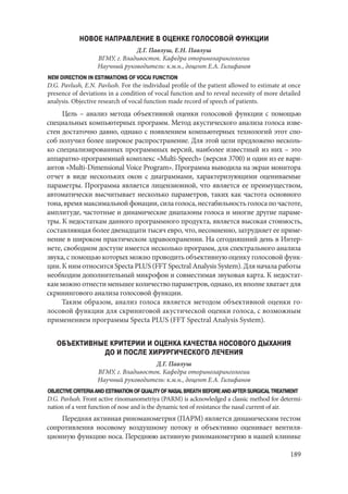 189
НОВОЕ НАПРАВЛЕНИЕ В ОЦЕНКЕ ГОЛОСОВОЙ ФУНКЦИИ
Д.Г. Павлуш, Е.Н. Павлуш
ВГМУ, г. Владивосток. Кафедра оториноларингологии
Научный руководитель: к.м.н., доцент Е.А. Гилифанов
NEW DIRECTION IN ESTIMATIONS OF VOCAI FUNCTION
D.G. Pavlush, E.N. Pavlush. For the individual profile of the patient allowed to estimate at once
presence of deviations in a condition of vocal function and to reveal necessity of more detailed
analysis. Objective research of vocal function made record of speech of patients.
Цель – анализ метода объективной оценки голосовой функции с помощью
специальных компьютерных программ. Метод акустического анализа голоса изве-
стен достаточно давно, однако с появлением компьютерных технологий этот спо-
соб получил более широкое распространение. Для этой цели предложено несколь-
ко специализированных программных версий, наиболее известный из них – это
аппаратно-программный комплекс «Multi-Speech» (версия 3700) и один из ее вари-
антов «Multi-Dimensional Voice Program». Программа выводила на экран монитора
отчет в виде нескольких окон с диаграммами, характеризующими оцениваемые
параметры. Программа является лицензионной, что является ее преимуществом,
автоматически высчитывает несколько параметров, таких как частота основного
тона, время максимальной фонации, сила голоса, нестабильность голоса по частоте,
амплитуде, частотные и динамические диапазоны голоса и многие другие параме-
тры. К недостаткам данного программного продукта, является высокая стоимость,
составляющая более двенадцати тысяч евро, что, несомненно, затрудняет ее приме-
нение в широком практическом здравоохранении. На сегодняшний день в Интер-
нете, свободном доступе имеется несколько программ, для спектрального анализа
звука, с помощью которых можно проводить объективную оценку голосовой функ-
ции. К ним относится Specta PLUS (FFT Spectral Analysis System). Для начала работы
необходим дополнительный микрофон и совместимая звуковая карта. К недостат-
кам можно отнести меньшее количество параметров, однако, их вполне хватает для
скринингового анализа голосовой функции.
Таким образом, анализ голоса является методом объективной оценки го-
лосовой функции для скриниговой акустической оценки голоса, с возможным
применением программы Specta PLUS (FFT Spectral Analysis System).
ОБЪЕКТИВНЫЕ КРИТЕРИИ И ОЦЕНКА КАЧЕСТВА НОСОВОГО ДЫХАНИЯ
ДО И ПОСЛЕ ХИРУРГИЧЕСКОГО ЛЕЧЕНИЯ
Д.Г. Павлуш
ВГМУ, г. Владивосток. Кафедра оториноларингологии
Научный руководитель: к.м.н., доцент Е.А. Гилифанов
OBJECTIVE CRITERIA AND ESTIMATION OF QUALITY OF NASAL BREATH BEFORE AND AFTER SURGICAL TREATMENT
D.G. Pavlush. Front active rinomanometriya (PARM) is acknowledged a classic method for determi-
nation of a vent function of nose and is the dynamic test of resistance the nasal current of air.
Передняя активная риноманометрия (ПАРМ) является динамическим тестом
сопротивления носовому воздушному потоку и объективно оценивает вентиля-
ционную функцию носа. Переднюю активную риноманометрию в нашей клинике
Copyright ОАО «ЦКБ «БИБКОМ» & ООО «Aгентство Kнига-Cервис»
 