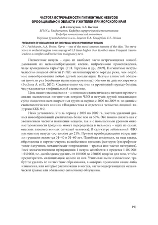 191
ЧАСТОТА ВСТРЕЧАЕМОСТИ ПИГМЕНТНЫХ НЕВУСОВ
ОРОФАЦИАЛЬНОЙ ОБЛАСТИ У ЖИТЕЛЕЙ ПРИМОРСКОГО КРАЯ
Д.В. Почекунин, А.А. Пестов
ВГМУ, г. Владивосток. Кафедра хирургической стоматологии
Кафедра патологической анатомии
Научные руководители: к.м.н., доцент Е.А. Коцюрбий, Е.Е. Лосева
FREQUENCY OF OCCUARENCE OF OROFACIAL NEVI IN PRIMORSKY REGION
D.V. Pochekunin, A.A. Pestov. Nevus – one of the most common tumors of the skin. The preva-
lence in orofacial region is on average of 1.3 times higher than in other areas. Frequent trauma
leads to a complex and borderline malignancy nevi.
Пигментные невусы – одно из наиболее часто встречающихся новооб-
разований из меланинобразующих клеток, нейрогенного происхождения,
чаще врожденного характера (Т.Н. Терехова и др., 2009). Пигментные невусы
челюстно-лицевой области (ЧЛО) малигнизируются гораздо реже, чем подоб-
ные новообразования любой другой локализации. Невусы слизистой оболоч-
ки полости рта (особенно непигментированные) обычно не диагностируются
(Buchner A. еt ll., 2010). Следовательно частота их проявлений гораздо больше,
чем указывается в официальной статистике.
Цель нашего исследования – с помощью статистических методов провести
анализ выявленных пигментных невусов ЧЛО и невусов другой локализации
среди пациентов всех возрастных групп за период с 2000 по 2009 гг. по данным
стоматологических клиник г.Владивостока и отделения челюстно-лицевой хи-
рургии ККБ № 2.
Нами установлен, что за период с 2005 по 2009 гг., частота удалений дан-
ных новообразований увеличилась более чем на 50%. Это можно связать как с
увеличением частоты появления невусов, так и с повышенным уровнем онко-
настороженности (родинка может переродиться в меланому – одну из самых
опасных злокачественных опухолей человека). В структуре заболеваний ЧЛО
пигментные невусы составляют до 21%. Причем преобладающими возрастны-
ми группами являются 31–40 и 51–60 лет. Подобная тенденция, на наш взгляд,
обусловлена в первую очередь воздействием внешних факторов (ультрафиоле-
товое излучение, механические повреждения – травма или частое натирание).
Риск злокачественного превращения 1 невуса колеблется в пределах 1:100 000–
1:250 000, т.е., необходимо удалить от 100 000 до 250 000 невусов для того, чтобы
предотвратить малигнизацию одного из них. Учитывая выше изложенное, тре-
буется удалять те пигментные образования, в которых произошли какие-либо
изменения, или которые расположены в местах, часто подвергающихся механи-
ческой травме или обильному солнечному облучению.
Copyright ОАО «ЦКБ «БИБКОМ» & ООО «Aгентство Kнига-Cервис»
 