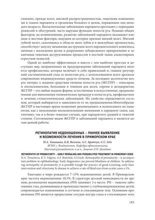 193
словлено, прежде всего, высокой распространенностью, тяжелыми изменения-
ми в тканях пародонта и организма больного в целом, поражением лиц моло-
дого возраста. Воспалительные заболевания пародонта протекают с периодами
ремиссий и обострений, часто нарушая функции полости рта. Помимо общих
факторов, на возникновение, развитие заболеваний пародонта оказывают вли-
яние и местные факторы, ведущим из которых признан мягкий налет. Мягкий
зубной налет, скапливаясь в области шеек зубов и в межзубных промежутках,
способствует запуску механизма деструкции всего пародонтального комплекса,
начиная с воспаления десны и разрушения зубодесневого прикрепления и за-
канчивая тяжелым деструктивным процессом в костной ткани альвеолярных
отростков челюстей.
Одной из наиболее эффективных и вместе с тем наиболее простых и до-
ступных мер, направленных на предупреждение заболеваний пародонта явля-
ется профилактика, которая включает в себя правильный и, главное регуляр-
ный систематический уход за полостью рта, с использованием всего арсенала
современных индивидуальных средств гигиены. За последнее десятилетие воз-
рос интерес к жидким средствам гигиены полости рта (ЖСГПР) – эликсирам
и ополаскивателем, бальзамам и тоникам для десен, спреям и дезодорантам.
ЖСГПР – это любые жидкие формы, естественные и искусственные, предназна-
ченные для выполнения гигиенических процедур в полости рта, профилактики
и лечения стоматологических заболеваний. Их свойства определяются соста-
вом, который выбирается в зависимости от их предназначения.Многообразие
ЖСГПР в настоящее время позволяют рекомендовать и использовать их паци-
ентам, как с начальными воспалительными явлениями в пародонте таких, как
гингивит, так и в более тяжелых случаях, при пародонтите средней и тяжелой
степени. Соотношение видов ЖСГПР и заболеваний пародонта и является це-
лью данной работы.
РЕТИНОПАТИЯ НЕДОНОШЕННЫХ – РАННЕЕ ВЫЯВЛЕНИЕ
И ВОЗМОЖНОСТИ ЛЕЧЕНИЯ В ПРИМОРСКОМ КРАЕ
Н.А. Тимашева, К.В. Волгина, А.С. Братчук, С.С. Гедз
ВГМУ, г. Владивосток. Кафедра офтальмологии
Научный руководитель: к.м.н., доцент Л.П. Догадова
RETINOPATHY OF PREMATURITY – EARLY REVEALING AND POSSIBILITIES TREATMENT IN PRIMORSKY EDGE
N.A. Timasheva, K.V. Volgina, A.S. Bratchuk, S.S Gedz. Retinopathy of prematurity – is an impor-
tant problem in ophthalmology. Early diagnostics can prevent blindness at children. In address-
ing retinopathy of prematurity, it is possible trough the practice of good screening, еarly laser
intervention and vitrectomy fo disease to achieve a rate of blind eyes from ocular cases o 1%.
Ежегодно в мире рождается 7–15% недоношенных детей. В Приморском
крае частота недоношенных 10,3%. В структуре детской инвалидности по зре-
нию, ретинопатия недоношенных (РН) занимает 3-е место. РН – тяжелое забо-
левание глаз, развивающееся преимущественно у глубоконедоношенных детей,
сопровождается изменениями в сетчатке и стекловидном теле. Основным про-
явлением РН является прорастание сосудов внутрь глаза в стекловидное тело.
Copyright ОАО «ЦКБ «БИБКОМ» & ООО «Aгентство Kнига-Cервис»
 