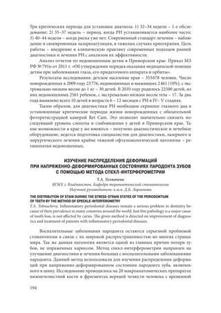 194
Три критических периода для установки диагноза: 1) 32–34 недели – 1-е обсле-
дование; 2) 35–37 недель – период, когда РН устанавливается наиболее часто;
3) 40–44 недели – когда риска уже нет. Современный стандарт лечения – наблю-
дение и своевременная лазеркоагуляция, в тяжелых случаях криотерапия. Цель
работы – внедрение в клиническую практику современных подходов ранней
диагностики и лечения РН с анализом их эффективности.
Анализ отчетов по недоношенным детям в Приморском крае. Приказ МЗ
РФ № 791н от 2011 г. «Об утверждении порядка оказания медицинской помощи
детям при заболеваниях глаза, его придаточного аппарата и орбиты».
Результаты исследования: детское население края – 353 678 человек. Число
новорожденных в 2009 году 23 776, недоношенных и выживших 2 461 (10%), с экс-
тремально низким весом до 1 кг – 30 детей. В 2010 году родилось 22500 детей, из
них недоношенных 2561 ребенок, с экстремально низким весом тела – 17. За два
года выявлено всего 10 детей в возрасте 6 – 12 месяцев с РН в IV– V стадиях.
Таким образом, для диагностики РН необходим скрининг глазного дна в
установленные критические периоды жизни новорожденных с обязательной
фоторегистрацией камерой Ret Cam. Это позволит значительно снизить по-
следующий уровень слепоты и слабовидения у детей в Приморском крае. Та-
кие возможности в крае у же имеются – получено диагностическое и лечебное
оборудование, ведется подготовка специалистов для диагностики, лазерного и
хирургического лечения крайне тяжелой офтальмологической патологии – ре-
тинопатии недоношенных.
ИЗУЧЕНИЕ РАСПРЕДЕЛЕНИЯ ДЕФОРМАЦИЙ
ПРИ НАПРЯЖЕННО-ДЕФОРМИРОВАННЫХ СОСТОЯНИЯХ ПАРОДОНТА ЗУБОВ
С ПОМОЩЬЮ МЕТОДА СПЕКЛ-ИНТЕРФЕРОМЕТРИИ
Т.А. Толмачева
ВГМУ, г. Владивосток. Кафедра терапевтической стоматологии
Научный руководитель: к.м.н. Д.Б. Ларионова
THE DISTRIBUTION OF STAIN DURING THE STRESS-STRAIN STATES OF THE PERIODONTIUM
OF TEETH BY THE METHOD OF SPECKLE-INTERFEROMETRY
T.A. Tolmacheva. Inflammatory periodontal diseases remain a serious problem in dentistry be-
cause of their prevalence in many countries around the world. Just this pathology is a major cause
of tooth loss, is not affected by caries. The given method is directed on improvement of diagnos-
tics and treatment of patients with inflammatory periodontal diseases.
Воспалительные заболевания пародонта остаются серьезной проблемой
стоматологии в связи с их широкой распространенностью во многих странах
мира. Так же данная патология является одной из главных причин потери зу-
бов, не пораженных кариесом. Метод спекл-интерферометрии направлен на
улучшение диагностики и лечения больных с воспалительными заболеваниями
пародонта. Данный метод использовали для изучения распределения деформа-
ций при напряженно-деформированном состоянии пародонта зуба, включен-
ного в шину. Исследование проводилось на 20 макроанатомических препаратах
нижнечелюстной кости и фрагментах верхней челюсти человека с временной
Copyright ОАО «ЦКБ «БИБКОМ» & ООО «Aгентство Kнига-Cервис»
 