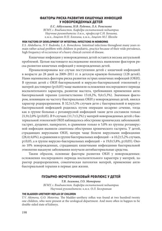 198
ФАКТОРЫ РИСКА РАЗВИТИЯ КИШЕЧНЫХ ИНФЕКЦИЙ
У НОВОРОЖДЕННЫХ ДЕТЕЙ
Е.С. Абдуллаева, Н.В. Руденко, Л.А. Ремезкова
ВГМУ, г. Владивосток. Кафедра госпитальной педиатрии
Научные руководители: д.м.н., профессор С.Н. Бениова,
к.м.н., доцент Н.П. Блохина, к.м.н., доцент М.Г. Шегеда
RISK FACTORS OF DEVELOPMENT OF INTESTINAL INFECTIONS IN NEWBORNS
E.S. Abdullaeva, N.V. Rudenko, L.A. Remezkova. Intestinal infections throughout many years re-
main rather actual problem with children in pediatric, practice because of their wide prevalence,
high frequency of occurrence of a heavy clinical current of disease.
Кишечные инфекции у новорожденных детей остаются весьма актуальной
проблемой. Целью настоящего исследование являлось выявление факторов ри-
ска развития кишечных инфекций у новорожденных детей.
Проанализированы все случаи поступления детей с кишечной инфекцией
в возрасте до 28 дней за 2009–2011 гг. в детскую краевую больницу (128 детей).
Нами оценивались факторы риска развития острых кишечных инфекций (ОКИ).
В группах детей с ОКИ бактериальной и вирусно-бактериальной этиологией у
матерей достоверно (р≤0,05) чаще выявляли осложнения послеродового периода
воспалительного характера, развитие мастита, требовавших применения анти-
бактериальной терапии (соответственно 15±8,2%, 9,6±5,3%). Значимым факто-
ром, влияющим на частоту бактериальных ОКИ у новорожденных детей, явился
характер родоразрешения. В 32,5±5,3% случаев дети с бактериальной и вирусно-
бактериальной инфекцией родились путем операции кесарево сечение, тогда
как в группе больных с ротавирусной инфекцией такие дети составили только
21,9±2,0% (р≤0,05). В 9 случаях (11,7±3,2%) у матерей новорожденных детей с бак-
териальной этиологией ОКИ наблюдалось обострение хронических заболеваний:
гастрит, дуоденит, панкреатит, в сравнении только в 5,0% из группы ротавирус-
ной инфекции выявили симптомы обострения хронического гастрита. У детей,
страдающих вирусными ОКИ, матери чаще болели вирусными инфекциями
(28,4±4,0%), в сравнении в группе бактериальных инфекций – в 10,2±5,2% случаев,
р≤0,05, а в группе вирусно-бактериальных инфекций – в 19,0±5,8%, р≥0,05). Око-
ло 10% новорожденных, страдающих кишечными инфекциями бактериальной
этиологии накануне заболевания получали антибактериальные средства.
Таким образом, основные факторы развития ОКИ у новорожденных:
осложнения послеродового периода воспалительного характера у матерей, ха-
рактер родоразрешения, соматическая патология матерей, применение анти-
бактериальной терапии в первые дни жизни.
ПУЗЫРНО-МОЧЕТОЧНИКОВЫЙ РЕФЛЮКС У ДЕТЕЙ
Т.В. Акимова, Г.О. Моторина
ВГМУ, г. Владивосток. Кафедра госпитальной педиатрии
Научный руководитель: к.м.н. О.Л. Бескровная
THE BLADDER-URETHERY REFLUX OF CHILDREN
T.V. Akimova, G.O. Motorina. The bladder-urethery reflux was found at two hundred twenty
one children, who were present at the urological department. And more often in happen to be
double-sided state of kidneys.
Copyright ОАО «ЦКБ «БИБКОМ» & ООО «Aгентство Kнига-Cервис»
 