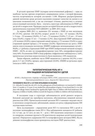 199
В детской практике ПМР (пузырно-мочеточниковый рефлюкс) – одна из
наиболее частых причин вторичного сморщивания почек с потерей функции,
частота встречаемости которой составляет 1:100. Широкое распространение
данной патологии среди детского населения ухудшает качество их жизни и со-
циальных возможностей, а так же отягощает течение, диагностику и лечение
сопутствующей патологии. Цель – изучить структуру заболеваемости ПМР сре-
ди детей и подростков. Проведен анализ историй болезни детей и подростков в
урологическом отделении ГБУЗ ДККБ№ 1 за 2009–2011 годы.
За период 2009–2011 гг. выявлено 221 человек с ПМР, из них мальчиков
83 (37,5%), девочек 138 (62,5%); возраст детей: 0–1 год – 67 человек (30,3%),
1–3 года – 53 человека (24,0%), 3–7 лет – 73 человека (33,0%), 7–15 лет – 23 чело-
века (10,4%), старше 15 лет – 5 человек (2,3%). Двусторонний ПМР наблюдался
у 95 человек (43,0%); односторонний левый процесс у 72 человек (32,6%) и одно-
сторонний правый процесс у 54 человек (24,4%). Практически все дети с ПМР
имели сопутствующую патологию: ИМВП (инфекция мочевыводящих путей) –
99,8%, у 1 ребенка стерильный ПМР при НМП (нейрогенный мочевой пузырь),
НМП – 28,5%, из них: по гиперрефлекторному типу 36%, гиперрефлекторному
типу 64%. Осложнение ПМР в виде рефлюкс-нефропатиии наблюдалось у 3,6% ,
хроническая почечная недостаточность была выявлена у 10% пациентов.
Таким образом, наиболее часто ПМР выявляется у девочек (62,5%), в воз-
расте 3–7 лет (33,0%), процесс двусторонний (43,0%). ИМВП встречалась прак-
тически в 100% случаев.
ПАТОГЕНЕТИЧЕСКАЯ РОЛЬ ИЛ-4
ПРИ ПИЩЕВОЙ ИНТОЛЕРАНТНОСТИ У ДЕТЕЙ
Л.Л. Алексейко
ВГМУ, г. Владивосток. Кафедра педиатрии ФПК и ППС, иммунологии и аллергологии
Научный руководитель: к.м.н., доцент Н.Г. Приходченко
PATHOGENETIC ROLE OF IL-4 AT FOOD INTOLERANCE IN CHILDREN
L.L. Alekseiko.To study the role of IL-4 in the pathogenesis of food intolerance, we examined 61 children
from 1.5 months to 3.5 years. It was studied the polymorphism of genes. It was found that IL-4 in chil-
dren with allergic history burdened by significantly higher than in children with food intolerance, the
frequency of alleles in healthy children exceeds the frequency of alleles in children with food intolerance.
В последние годы в структуре заболеваемости детей раннего возраста
большой удельный вес приобрела патология, обусловленная пищевой интоле-
рантностью (ПИ). Провоспалительный цитокин ИЛ-4 занимает ведущее место
в патогенезе аллергических заболеваний, однако его роль в формировании ПИ
изучена недостаточно.
Цель исследования – определение роли ИЛ 4 в патогенезе ПИ у детей и
изучение полиморфизма генов ИЛ-4. Под наблюдением находился 61 ребенок
(от 1,5 мес. до 3,5 лет), из них 31 – дети с ПИ (наличием кишечного и кожно-
го синдрома, основная группа) и 30 практически здоровых детей (контрольная
группа). Определяли содержание ИЛ-4 в копрофильтрате методом ИФА. Иссле-
дование полиморфизма генов проводилось методом ПЦР-диагностики.
Copyright ОАО «ЦКБ «БИБКОМ» & ООО «Aгентство Kнига-Cервис»
 