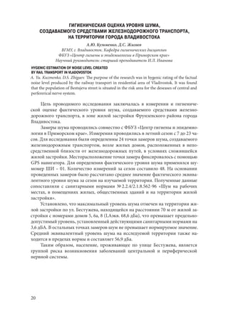20
ГИГИЕНИЧЕСКАЯ ОЦЕНКА УРОВНЯ ШУМА,
СОЗДАВАЕМОГО СРЕДСТВАМИ ЖЕЛЕЗНОДОРОЖНОГО ТРАНСПОРТА,
НА ТЕРРИТОРИИ ГОРОДА ВЛАДИВОСТОКА
А.Ю. Кузьменко, Д.С. Жигаев
ВГМУ, г. Владивосток. Кафедра гигиенических дисциплин
ФБУЗ «Центр гигиены и эпидемиологии в Приморском крае»
Научный руководитель: старший преподаватель И.Л. Иванова
HYGENIC ESTIMATION OF NOISE LEVEL CREATED
BY RAIL TRANSPORT IN VLADOVOSTOK
A. Yu. Kuzmenko, D.S. Zhigaev. The purpose of the research was in hygenic rating of the factual
noise level produced by the railway transport in residential area of Vladivostok. It was found
that the population of Bestujeva street is situated in the risk area for the deseases of central and
perfererical nerve system.
Цель проводимого исследования заключалась в измерении и гигиениче-
ской оценке фактического уровня шума, создаваемого средствами железно-
дорожного транспорта, в зоне жилой застройки Фрунзенского района города
Владивостока.
Замеры шума проводились совместно с ФБУЗ «Центр гигиены и эпидемио-
логии в Приморском крае». Измерения проводились в летний сезон с 7 до 23 ча-
сов. Для исследования были определенны 24 точки замеров шума, создаваемого
железнодорожным транспортом, возле жилых домов, расположенных в непо-
средственной близости от железнодорожных путей, в условиях сложившейся
жилой застройки. Месторасположение точки замера фиксировалось с помощью
GPS навигатора. Для определения фактического уровня шума применялся шу-
момер ШИ – 01. Количество измерений за сезон составило 48. На основании
проведенных замеров было рассчитано среднее значение фактического эквива-
лентного уровня шума за сезон на изучаемой территории. Полученные данные
сопоставляли с санитарными нормами № 2.2.4/2.1.8.562-96 «Шум на рабочих
местах, в помещениях жилых, общественных зданий и на территории жилой
застройки».
Установлено, что максимальный уровень шума отмечен на территории жи-
лой застройки по ул. Бестужева, находящейся на расстоянии 70 м от жилой за-
стройки с номерами домов 5, 6а, 8 (LАэкв. 68,6 дБа), что превышает предельно-
допустимый уровень, установленный действующими санитарными нормами на
3,6 дБА. В остальных точках замеров шум не превышает нормируемое значение.
Средний эквивалентный уровень шума на исследуемой территории также на-
ходится в пределах нормы и составляет 56,9 дБа.
Таким образом, население, проживающее по улице Бестужева, является
группой риска возникновения заболеваний центральной и периферической
нервной системы.
Copyright ОАО «ЦКБ «БИБКОМ» & ООО «Aгентство Kнига-Cервис»
 