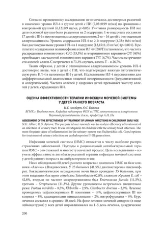 200
Согласно проведенному исследованию не отмечалось достоверных различий
в изменении уровня ИЛ-4 в группе детей с ПИ (7,03±0,99 пг/мл) по сравнению с
контрольной группой (6,12±0,9 пг/мл, р>0,05). Учитывая разнородность ПИ все
дети основной группы были разделены на 2 подгруппы: 1-ю подгруппу составили
17 детей с ПИ и неотягощенным аллергоанамнезом; 2-ю – 16 детей с отягощенным
аллергоанамнезом. Уровень содержания ИЛ-4 во 2‑й подгруппе (4,33± 0,64 пг/мл)
был достоверно выше уровня ИЛ-4 в 1 подгруппе (12,45±1,13 пг/мл) (р<0,001). В ре-
зультате исследования полиморфизма генов ИЛ 4 (С589Т) установлено, что частота
распределения гомозиготного С/С (53,5%) и гетерозиготного вариантов С/Т (40%)
преобладает над частотой гомозиготного варианта Т/Т (6,7%). Частота встречаемо-
сти аллелей: аллель С встречается в 73,3% случаев, аллель Т – в 26,7%.
Таким образом, у детей с отягощенным аллергоанамнезом уровень ИЛ-4
достоверно выше, чем у детей с ПИ, что подтверждает важную патогенетиче-
скую роль ИЛ-4 в патогенезе ПИ у детей. Исследование ИЛ-4 перспективно для
дифференциальной диагностики пищевой непереносимости (ферментативной
и аллергической). Частота аллелей у здоровых детей превышает частоту алле-
лей у детей, страдающих ПИ.
ОЦЕНКА ЭФФЕКТИВНОСТИ ТЕРАПИИ ИНФЕКЦИИ МОЧЕВОЙ СИСТЕМЫ
У ДЕТЕЙ РАННЕГО ВОЗРАСТА
Н.Г. Альберт, О.Г. Быкова
ВГМУ, г. Владивосток. Кафедра педиатрии ФПК и ППС, иммунологии и аллергологии
Научный руководитель: д.м.н., профессор А.Н. Ни
ASSESSMENT OF THE EFFECTIVENESS OF TREATMENT OF URINARY INFECTIONS IN CHILDREN OF EARLY AGE
N.G. Albert, O.G. Bykova. The purpose of our research was to analyze efficiency of treatment of
an infection of urinary tract. It was investigated, 60 children with the urinary tract infection. The
most frequent cause of inflammation in the urinary system was Escherichia coli. Good options
for treatment of urinary infection are cephalosporins II-III generations.
Инфекции мочевой системы (ИМС) относятся к числу наиболее распро-
страненных заболеваний. Подходы к рациональной антибактериальной тера-
пии ИМС – это сложный и многоступенчатый процесс. Цель исследования – из-
учить эффективность антибактериальной терапии инфекции мочевой системы
у детей раннего возраста на амбулаторном этапе.
Нами обследовано 60 детей раннего возраста с диагнозом ИМС на базе кли-
ники «Аленка» г.Владивостока. У 25 больных (41,5%) диагностирован пиелонеф-
рит. Бактериологическое исследование мочи было проведено 35 больным, при
этом выделено: бактерии семейства Enterobacter-62,8%, главным образом E. coli –
42,8%, вторым по частоте микроорганизмом был Еnterococcus faecalis (11,5%),
третьим – Streptococcus (11,3%). Другие уропатогены встречались значительно
реже: Proteus mirabilis – 8,5%, Klebsiella – 2,9%, Citrobacter diversus – 2,9%. Лечение
проводилось цефалоспоринами II поколения – 14%, цефалоспоринами III по-
коления – 8%, защищенными пенициллинами – 2%, нитрофуранами – 6%. Курс
лечения составил в среднем 10 дней. На фоне лечения мочевой синдром (в виде
лейкоцитурии) у всех детей нормализовался на 1–5 день лечения, дизурические
Copyright ОАО «ЦКБ «БИБКОМ» & ООО «Aгентство Kнига-Cервис»
 