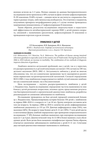 201
явления исчезли на 2–3 день. Полная санация по данным бактериологического
исследования мочи произошла в 40% случаев на фоне лечения цефалоспоринами
II–III поколения. В 60% случаев – санация мочи не достигнута: сохранялись бак-
терии в разных титрах, либо менялся вид возбудителя. Это отмечено у пациентов,
получавших препараты нитрофуранового ряда, в 1 случае лечение проводилось
защищенным пенициллином, в 5 цефалоспоринами II поколения.
Таким образом, результаты исследования свидетельствуют о недостаточ-
ной эффективности антибактериальной терапии ИМС у детей раннего возрас-
та, связанной с назначением уросептиков, цефалоспоринами II поколения и
проведением коротких курсов лечения.
ЛЯМБЛИОЗ У ДЕТЕЙ
Г.Р. Бекназарова, Н.В. Батурина, Ю.А. Маковеева
ВГМУ, г. Владивосток. Кафедра госпитальной педиатрии
Научный руководитель: к.м.н., доцент Т.В. Горлачева
GIARDIASIS IN CHILDREN
G.R. Beknazarova, N.V. Baturina, Yu.A. Makoveeva. The problem of disease among intestinal
infections giardiasis is especially acute in the eastern city of Vladivostok. During the period from
2006 to 2010 indicate an increase in morbidity. The combination of two methods of diagnosis
improves detection of giardiasis.
Лямблиоз является актуальной проблемой, как у детей, так и у взрослых,
его распространенность в детской популяции составляет 350 случаев на 100 тыс.
детского населения (ВОЗ, 2002 г). Актуальность ляблиоза у детей во многом
обусловлена тем, что его клинические проявления часто маскируются различ-
ными вариантами гастроэнтерологической патологией. Согласно определению
ВОЗ (1988 г.) под лямблиозом подразумевается любой случай инвазии лямблия-
ми как клинический явный, так и бессимптомный.
Цель исследования  – изучить распространенность лямблиоза у детей
г. Владивостока. Задачи исследования: определение частоты выявляемости лям-
блиоза у детей различных возрастных, половых групп; представление результа-
тов бактериологической и серологической диагностики лямблиоза; разработка
рекомендаций по снижению заболеваемости лямблиоза.
Исследование проводилось на базе детской городской клинической больни-
це г. Владивостока. Проанализированы истории болезни 536 детей с лямблиозом
за период 2006–2010 гг. в возрасте от 1 до 18 лет. Группу контроля составили дети
того же возраста. За период с 2006 по 2010 гг. количество детей, инфицированных
лямблиозом увеличилось со 155 до 370. Девочки инфицируются чаще (54%), чем
мальчики (46%). По возрасту чаще болеют дети 8–11 лет (30%). У всех детей цисты
и вегетативная форма лямблий определялись при проведении копроскопического
исследования. У 50% больных лямблии выявлелись при повторном исследовании
кала (от 1 до 4 раз). Диагностический титр Ат (1:100 и более) выявлен у всех обсле-
дуемых детей. Всем детям была назначена специфическая терапия.Таким образом,
отмечается увеличение заболеваемости лямблиозом у детей 8–11 лет. Сочетание
двух методов диагностики повышает выявляемость лямблиоза.
Copyright ОАО «ЦКБ «БИБКОМ» & ООО «Aгентство Kнига-Cервис»
 