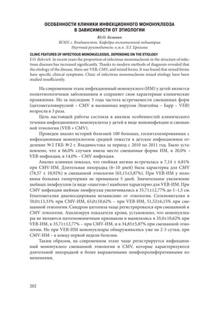 202
ОСОБЕННОСТИ КЛИНИКИ ИНФЕКЦИОННОГО МОНОНУКЛЕОЗА
В ЗАВИСИМОСТИ ОТ ЭТИОЛОГИИ
Ю.О. Белевич
ВГМУ, г. Владивосток. Кафедра госпитальной педиатрии
Научный руководитель: к.м.н. Л.Г. Ерохина
CLINIC FEATURES OF INFECTIOUS MONONUCLEOSIS, DEPENDING ON THE ETIOLOGY
Y.O. Belevich. In recent years the proportion of infectious mononucleosis in the structure of infec-
tious diseases has increased significantly. Thanks to modern methods of diagnosis revealed that
the etiology of the disease, there are VEB, CMV, and mixed forms. It was found that mixed forms
have specific clinical symptoms. Clinic of infectious mononucleosis mixed etiology have been
studied insufficiently.
На современном этапе инфекционный мононуклеоз (ИМ) у детей является
полиэтиологичным заболеванием и сохраняет свои характерные клинические
проявления. Но за последние 3 года частота встречаемости смешанных форм
(цитомегаловирусной – CMV и вызванных вирусом Эпштейна – Барр – VEB)
возросла в 3 раза.
Цель настоящей работы состояла в анализе особенностей клинического
течения инфекционного мононуклеоза у детей в виде моноинфекции и смешан-
ной этиологии (VEB + CMV).
Проведен анализ историй болезней 100 больных, госпитализированных с
инфекционным мононуклеозом средней тяжести в детское инфекционное от-
деление № 2 ГКБ № 2 г. Владивостока за период с 2010 по 2011 год. Было уста-
новлено, что в 66,0% случаев имела место смешанная форма ИМ, в 20,0%  –
VEB‑инфекция, в 14,0% – CMV инфекция.
Анализ клиники показал, что гнойная ангина встречалась в 7,14 ± 6,81%
при CMV-ИМ. Длительная лихорадка (6–10 дней) была характерна для CMV
(78,57 ± 10,92%) и смешанной этиологии (65,15±5,87%). При VEB-ИМ у поло-
вины больных гипертермия не превышала 5 дней. Значительное увеличение
шейных лимфоузлов (в виде «пакетов») наиболее характерно для VEB-ИМ. При
CMV инфекции шейные лимфоузлы увеличивались в 35,71±12,77% до 1–1,5 см.
Гепатомегалия диагносцирована независимо от этиологии. Спленомегалия в
50,0±13,33% при CMV-ИМ, 65,0±10,62% – при VEB-ИМ, 51,52±6,15% при сме-
шанной этиологии. Синдром цитолиза чаще регистрировался при смешанной и
CMV этиологии. Анализируя показатели крови, установлено, что мононуклеа-
ры не являются патогномоничным признаком и выявлялись в 35,0±10,62% при
VEB-ИМ, в 35,71±12,77% – при CMV-ИМ, и в 34,85±5,87% при смешанной этио-
логии. Но при VEB-ИМ мононуклеары обнаруживались уже на 2-3 сутки, при
CMV-ИМ – к концу первой недели болезни.
Таким образом, на современном этапе чаще регистрируется инфекцион-
ный мононуклеоз смешанной этиологии и CMV, которые характеризуются
длительной лихорадкой и более выраженными лимфопролиферативными из-
менениями.
Copyright ОАО «ЦКБ «БИБКОМ» & ООО «Aгентство Kнига-Cервис»
 