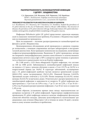 203
РАСПРОСТРАНЕННОСТЬ ХЕЛИКОБАКТЕРНОЙ ИНФЕКЦИИ
У ДЕТЕЙ Г. ВЛАДИВОСТОКА
С.А. Брюханова, Д.В. Мазанова, М.В. Чарыкова, Э.В. Кораблева
ВГМУ, г. Владивосток. Кафедра госпитальной педиатрии
Научный руководитель: к.м.н., ассистент Э.В. Кораблева
PREVALENCE OF HELICOBACTER PYLORI INFECTION IN CHILDREN IN VLADIVOSTOK
S.A. Bryukhanova, D.V. Mazanova, M.V. Charykova, E.V. Korableva. Studied the prevalence of
H. pylori infection in the city of Vladivostok, which is 548 per 1,000 children. The structure of
diseases, the prevalence of H. pylori infection with age. Endoscopic feature of H. pylori infection –
nodular antral gastritis, lymphoid follicle morphology of the gastric mucosa.
Инфекция Helicobacter pylori (H. рylori) представляет серьезную медицин-
скую и социально-экономическую проблему. В условиях г. Владивостока подоб-
ных исследований не проводилось.
Цель исследования – изучение распространенности хеликобактерной ин-
фекции у детей г. Владивостока.
Целенаправленное обследование детей проводилось в дневном стациона-
ре поликлиник с помощью современных методов лабораторной и инструмен-
тальной диагностики. Всем проведено комплексное исследование, включающее
эзофагогастродуоденофиброскопию. Выявление H. pylori проводились метода-
ми непрямого иммуноферментного анализа качественного и количественного
определения антител класса IgG к НР в сыворотке крови человека и уреазного
теста в биоптате и дыхательного теста на H.рylori инфекцию.
Из 2 100 детей у 1151 была обнаружена H.рylori инфекция, что состави-
ло 548 на 1 000 детей. Заболеваемость хеликобактерной инфекцией показа-
ла подъем в 1,5 раза с началом обучения в школе с 8 лет (15,7% до 24,5%) и в
подростковый период (до 34,6%). В структуре заболеваний, ассоциирован-
ных с H.  pylori‑инфекцией наиболее частым является хронический гастрит
(60,0±1,5%), затем гастродуоденит (36,5±1,4%). Язвенной болезни 2,4±0,5%.
Эрозивный гастрит отмечали у 12,3±1,0%. Полип пищевода (0,1±0,1%), полип
желудка (0,2±0,1%) встречались редко. Отметили рост распространенности хе-
ликобактерной инфекции в зависимости от возраста. H. pylori инфекция рас-
пространялась с 3 до 6 лет по 3,9% в год, с 7 до 11 лет по 2,2%, с 15 до 18 лет –
2,3% в год. В среднем распространение инфекции с 3 до 18 лет шло со скоростью
1, 6% в год.
Таким образом, установлена прямая связь между эндоскопическим но-
дулярным гастритом и H. рylori-инфекцией. Характерным морфологическим
проявлением H. pylori-инфекции является наличие лимфоидных фолликулов
слизистой оболочки желудка. Доказана целесообразность использования тра-
диционных схем лечения (Маастрихт 3,4) в течение не менее 10 дней с включе-
нием в схему лечения лизобакта и пробиотика.
Copyright ОАО «ЦКБ «БИБКОМ» & ООО «Aгентство Kнига-Cервис»
 