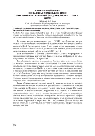 206
СРАВНИТЕЛЬНЫЙ АНАЛИЗ
НЕИНВАЗИВНЫХ МЕТОДОВ ДИАГНОСТИКИ
ФУНКЦИОНАЛЬНЫХ НАРУШЕНИЙ ЖЕЛУДОЧНО-КИШЕЧНОГО ТРАКТА
У ДЕТЕЙ
Р.П. Галай, В.Н. Галай
ВГМУ, г. Владивосток. Кафедра факультетской педиатрии
Научный руководитель: к.м.н. М.М. Цветкова
COMPARATIVE ANALYSIS OF NON-INVASIVE DIAGNOSTIC METHODS FUNCTIONAL DISORDERS OF THE
GASTROINTESTINAL TRACT OF CHILDREN
R.P. Galay, V.N. Galay. Screened 10 children from 1.5 to 6 years. Using traditional methods co-
program and non-invasive rapid diagnostic method of manual muscle testingallows for the effec-
tive prevention and treatment of functional gastrointestinal disorders in infant.
Патология желудочно-кишечного тракта (ЖКТ) у детей занимает второе
место в структуре общей заболеваемости после болезней органов дыхания (по
данным МИАЦ Приморского края). В настоящее время существует ограни-
ченное количество неинвазивных доклинических методов диагностики функ-
циональных нарушений работы органов ЖКТ у детей.
Цель исследования  – оценить согласованность данных копрограммы и
неинвазивной экспресс-диагностики ферментативных дисфункций методом
мануального мышечного тестирования.
Разработана методология исследования биологического материала (воло-
са) методом неинвазивной экспресс-диагностики (система оценки структур-
ных, биохимических, и психических аспектов здоровья с помощью мануального
мышечного тестирования (ММТ), используемая в прикладной кинезиологии).
В исследовании принимало участие 10 детей (5 девочек и 5 мальчиков) в воз-
расте от 1,5 до 6 лет. Проведено копрологическое исследование и неинвазивная
экспресс-диагностика (волоса). Исследование проводилось «слепым» методом.
Проведен анализ согласованности независимых диагностических результатов
копрограммы и неинвазивного теста.
Таким образом, экспресс-метод с высокой степенью значимости, согласно
анализа согласованности независимых диагностических заключений, позволя-
ет определить дисфункцию органов желудочно-кишечного тракта. Оптимиза-
ция диагностики функциональных нарушений ЖКТ у детей с использованием
традиционных методов – копрограммы и неинвазивной экспресс-диагностики
методом мануального мышечного тестирования позволит проводить эффек-
тивную профилактику и лечение на доклиническом этапе при наличии функ-
циональных нарушений и на ранних сроках заболевания. Данные методы яв-
ляются простыми и доступными, могут быть использованы в первичном звене
здравоохранения.
Copyright ОАО «ЦКБ «БИБКОМ» & ООО «Aгентство Kнига-Cервис»
 