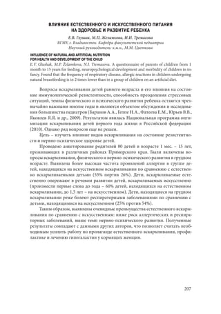 207
ВЛИЯНИЕ ЕСТЕСТВЕННОГО И ИСКУССТВЕННОГО ПИТАНИЯ
НА ЗДОРОВЬЕ И РАЗВИТИЕ РЕБЕНКА
Е.В. Глушак, М.П. Желамкова, Н.И. Тремасова
ВГМУ, г. Владивосток. Кафедра факультетской педиатрии
Научный руководитель: к.м.н., М.М. Цветкова
INFLUENCE OF NATURAL AND ARTIFICIAL NUTRITION
FOR HEALTH AND DEVELOPMENT OF THE CHILD
E.V. Glushak, M.P. Želamkova, N.I. Tremasova. A questionnaire of parents of children from 1
month to 15 years for feeding, neuropsychological development and morbidity of children in in-
fancy. Found that the frequency of respiratory disease, allergic reactions in children undergoing
natural breastfeeding is in 2 times lower than in a group of children on an artificial diet.
Вопросы вскармливания детей раннего возраста и его влияния на состоя-
ние иммунологической резистентности, способность преодоления стрессовых
ситуаций, темпы физического и психического развития ребенка остаются чрез-
вычайно важными многие годы и являются объектом обсуждения и исследова-
ния большинства педиатров (Баранов А.А., Геппе Н.А., Фатеева Е.М., Юрьев В.В.,
Яковлев Я.Я. и др., 2009). Результатом явилась Национальная программа опти-
мизации вскармливания детей первого года жизни в Российской федерации
(2010). Однако ряд вопросов еще не решен.
Цель – изучить влияние видов вскармливания на состояние резистентно-
сти и нервно-психическое здоровье детей.
Проведено анкетирование родителей 80 детей в возрасте 1 мес. – 15 лет,
проживающих в различных районах Приморского края. Были включены во-
просы вскармливания, физического и нервно-психического развития в грудном
возрасте. Выявлена более высокая частота проявлений аллергии в группе де-
тей, находящихся на искусственном вскармливании по сравнению с естествен-
но вскармливаемыми детьми (53% портив 26%). Дети, вскармливаемые есте-
ственно опережают в речевом развитии детей, вскармливаемых искусственно
(произнесли первые слова до года – 60% детей, находящихся на естественном
вскармливании, до 1,5 лет – на искусственном). Дети, находящиеся на грудном
вскармливании реже болеют респираторными заболеваниями по сравнению с
детьми, находящимися на искусственном (25% против 54%).
Таким образом, выявлены очевидные преимущества естественного вскарм-
ливания по сравнению с искусственным: ниже риск аллергических и респира-
торных заболеваний, выше темп нервно-психического развития. Полученные
результаты совпадают с данными других авторов, что позволяет считать необ-
ходимым усилить работу по пропаганде естественного вскармливания, профи-
лактике и лечению гипогалактии у кормящих женщин.
Copyright ОАО «ЦКБ «БИБКОМ» & ООО «Aгентство Kнига-Cервис»
 