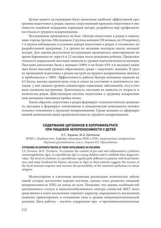 212
Целью нашего исследования было выявление наиболее эффективной про-
граммы подготовки к родам, оценка существующей практики подготовки и зна-
чимости семейной поддержки кормящей матери, разработка мер профилакти-
ки отказа от грудного вскармливания.
Исследование проводилось на базе «Центра подготовки к родам и кормле-
нию» города Артема. Обследовано 2 группы женщин (38 человек, по 19 поровну),
1-я группа наблюдалась в условиях центра подготовки к родам, и готовились по
разработанной программе, 2-я группа по желанию посещала школу молодой
матери. Для оценки результатов исследования проводилось анкетирования во
время беременности, через 6 и 12 месяцев после рождения ребенка. Продолжи-
тельность нормальной лактации зависела от уровня подготовленности женщин.
Лактация длительнее была у женщин (100% и не более 63% в 6 месяцев) имею-
щих более высокий уровень образования, среди « замужних» женщин. В груп-
пе прошедшей подготовку к родам настрой на грудное вскармливание менялся
и приближался к 100%. Эффективность работы Центра женщины оценили на
4,5 балла, высоко оценили роль отца и семьи на состояние и длительность лак-
тации, у них снижен уровень алиментарно-зависимых заболеваний, отсутство-
вало снижение настроения. Длительность лактации не зависела от возраста и
количества родов. Действующую систему подготовки к грудному вскармлива-
нию женщины оценивали крайне низко.
Таким образом, подготовка к родам формирует психологическую доминан-
ту лактации и формирует когнитивные и поведенческие компоненты положи-
тельного отношения к грудному вскармливанию. Среди женщин со сформиро-
ванной доминантой выше продолжительность грудного вскармливания.
СОДЕРЖАНИЕ ЦИТОКИНОВ В КОПРОФИЛЬТРАТЕ
ПРИ ПИЩЕВОЙ НЕПЕРЕНОСИМОСТИ У ДЕТЕЙ
Е.С. Зернова, М.Д. Цветкова
ВГМУ, г. Владивосток. Кафедра педиатрии ФПК и ППС, иммунологии, аллергологии
Научный руководитель: к.м.н., доцент Н.Г. Приходченко
CYTOKINES IN COPROFILTRATES AT FOOD INTOLERANCE IN CHILDREN
Y.S. Zernova, M.D. Tsvetkova. To examine the content of pro-and anti-inflammatory cytokines,
immunoglobulins sIgA, in coprofiltrates IgE in young children and to establish their diagnostic
value. The level of cytokines in coprofiltrates significantly different in patients with food intoler-
ance and atopy burdened by history. decrease in sIgA in these patients suggests the tension of
the local immune response and increase the permeability of the intestinal epithelium to attack
antigens.
Молекулярные и клеточные механизмы реализации атопических заболе-
ваний сегодня достаточно хорошо изучены, однако генез развития пищевой
непереносимости (ПН) до конца не ясен. Полагают, что оценка особенностей
цитокинового статуса и иммуноглобулинового спектра слизистой ЖКТ непо-
средственно в очаге воспаления отражает характер, выраженность воспаления,
помогает ориентировать в отношении типа и уровня иммунопатологической
реакции. Цель работы – изучить содержание про- и противовоспалительных
Copyright ОАО «ЦКБ «БИБКОМ» & ООО «Aгентство Kнига-Cервис»
 