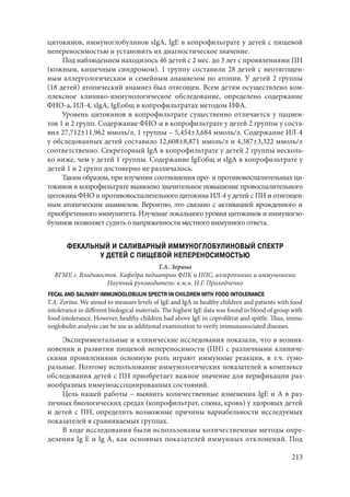 213
цитокинов, иммуноглобулинов sIgA, IgЕ в копрофильтрате у детей с пищевой
непереносимостью и установить их диагностическое значение.
Под наблюдением находилось 46 детей с 2 мес. до 3 лет с проявлениями ПН
(кожным, кишечным синдромом). 1 группу составили 28 детей с неотягощен-
ным аллергологическим и семейным анамнезом по атопии. У детей 2 группы
(18 детей) атопический анамнез был отягощен. Всем детям осуществлено ком-
плексное клинико-иммунологическое обследование, определено содержание
ФНО-а, ИЛ-4, sIgA, IgЕобщ в копрофильтратах методом ИФА.
Уровень цитокинов в копрофильтрате существенно отличается у пациен-
тов 1 и 2 групп. Содержание ФНО-α в копрофильтрате у детей 2 группы у соста-
вил 27,712±11,962 ммоль/л, 1 группы – 5,454±3,684 ммоль/л. Содержание ИЛ-4
у обследованных детей составило 12,608±8,871 ммоль/л и 4,387±3,322 ммоль/л
соответственно. Секреторный IgA в копрофильтрате у детей 2 группы несколь-
ко ниже, чем у детей 1 группы. Содержание IgЕобщ и sIgA в копрофильтрате у
детей 1 и 2 групп достоверно не различалось.
Таким образом, при изучении соотношения про- и противовоспалительных ци-
токинов в копрофильтрате выявлено значительное повышение провоспалительного
цитокина ФНО и противовоспалительного цитокина ИЛ-4 у детей с ПН и отягощен-
ным атопическим анамнезом. Вероятно, это связано с активацией врожденного и
приобретенного иммунитета. Изучение локального уровня цитокинов и иммуногло-
булинов позволяет судить о напряженности местного иммунного ответа.
ФЕКАЛЬНЫЙ И САЛИВАРНЫЙ ИММУНОГЛОБУЛИНОВЫЙ СПЕКТР
У ДЕТЕЙ С ПИЩЕВОЙ НЕПЕРЕНОСИМОСТЬЮ
Т.А. Зорина
ВГМУ, г. Владивосток. Кафедра педиатрии ФПК и ППС, аллергологии и иммунологии
Научный руководитель: к.м.н. Н.Г. Приходченко
FECAL AND SALIVARY IMMUNOGLOBULIN SPECTR IN CHILDREN WITH FOOD INTOLERANCE
Т.А. Zorina. We aimed to measure levels of IgE and IgA in healthy children and patients with food
intolerance in different biological materials. The highest IgE data was found in blood of group with
food intolerance. However, healthy children had above IgE in coprofiltrat and spittle. Thus, immu-
noglobulin analysis can be use as additional examination to verify immunassociated diseases.
Экспериментальные и клинические исследования показали, что в возник-
новении и развитии пищевой непереносимости (ПН) с различными клиниче-
скими проявлениями основную роль играют иммунные реакции, в т.ч. гумо-
ральные. Поэтому использование иммунологических показателей в комплексе
обследования детей с ПН приобретает важное значение для верификации раз-
нообразных иммуноассоциированных состояний.
Цель нашей работы – выявить количественные изменения IgE и А в раз-
личных биологических средах (копрофильтрат, слюна, кровь) у здоровых детей
и детей с ПН, определить возможные причины вариабельности исследуемых
показателей в сравниваемых группах.
В ходе исследования были использованы количественные методы опре-
деления Ig E и Ig A, как основных показателей иммунных отклонений. Под
Copyright ОАО «ЦКБ «БИБКОМ» & ООО «Aгентство Kнига-Cервис»
 