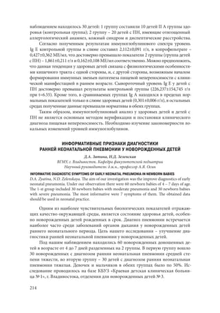 214
наблюдением находилось 30 детей: 1 группу составили 10 детей II А группы здо-
ровья (контрольная группа); 2 группу – 20 детей с ПН, имеющие отягощенный
аллергологический анамнез, кожный синдром и диспептические расстройства.
Согласно полученным результатам иммуноглобулинового спектра уровень
Ig Е контрольной группы в слюне составил 2,112±0,091 г/л, в копрофильтрате –
0,427±0,362 ME/мл, что достоверно превышало показатели 2 группы (группа детей
с ПН) – 1,861±0,211 г/л и 0,162±0,108 ME/мл соответственно. Можно предположить,
что данная тенденция у здоровых детей связана с физиологическими особенностя-
ми кишечного тракта с одной стороны, и, с другой стороны, возможным началом
формирования иммунных звеньев патогенеза пищевой непереносимости с клини-
ческой манифестацией в раннем возрасте. Сывороточный уровень Ig Е у детей с
ПН достоверно превышал результаты контрольной группы (226,237±154,745 г/л
при t=6.55). Кроме того, в сравниваемых группах Ig А находился в пределах нор-
мальных показателей только в слюне здоровых детей (0,301±0,006 г/л), в остальных
средах полученные данные превышали нормативы в обеих группах.
Таким образом, иммуноглобулиновый анализ у здоровых детей и детей с
ПН не является основным методом верификации и постановки клинического
диагноза пищевая непереносимость. Необходимо изучение закономерности ло-
кальных изменений уровней иммуноглобулинов.
ИНФОРМАТИВНЫЕ ПРИЗНАКИ ДИАГНОСТИКИ
РАННЕЙ НЕОНАТАЛЬНОЙ ПНЕВМОНИИ У НОВОРОЖДЕННЫХ ДЕТЕЙ
Д.А. Зятина, Н.Д. Зеленская
ВГМУ, г. Владивосток. Кафедра факультетской педиатрии
Научный руководитель: д.м.н., профессор А.Я. Осин
INFORMATIVE DIAGNOSTIC SYMPTOMS OF EARLY NEONATAL PNEUMONIA IN NEWBORN BABIES
D.A. Zyatina, N.D. Zelenskaya. The aim of our investigation was the improve diagnostics of early
neonatal pneumonia. Under our observation there were 60 newborn babies of 4 – 7 days of age.
The 1-st group included 30 newborn babies with moderate pneumonia and 30 newborn babies
with severe pneumonia. The most informative were 7 symptoms of them. The obtained data
should be used in neonatal practice.
Одним из наиболее чувствительных биологических показателей отражаю-
щих качество окружающей среды, является состояние здоровья детей, особен-
но новорожденных детей рожденных в срок. Диагноз пневмонии встречается
наиболее часто среди заболеваний органов дыхания у новорожденных детей
раннего неонатального периода. Цель нашего исследования – улучшение диа-
гностики ранней неонатальной пневмонии у новорожденных детей.
Под нашим наблюдением находились 60 новорожденных доношенных де-
тей в возрасте от 4 до 7 дней разделенных на 2 группы. В первую группу вошло
30 новорожденных с диагнозом ранняя неонатальная пневмония средней сте-
пени тяжести, во вторую группу – 30 детей с диагнозом ранняя неонатальная
пневмония тяжелая. Девочек и мальчиков в обеих группах было по 50%. Ис-
следование проводилось на базе КБУЗ «Краевая детская клиническая больни-
ца № 1», г. Владивостока, отделения для новорожденных детей № 3.
Copyright ОАО «ЦКБ «БИБКОМ» & ООО «Aгентство Kнига-Cервис»
 