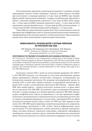 215
Из исследованных признаков и симптомов мы выделили 7 основных, которые
характеризуют тяжелое течение пневмонии. Тяжелое и очень тяжелое состояние
при поступлении в стационар выявлено в 16 раз чаще (p<0,00001) при тяжелой
форме ранней неонатальной пневмонии. Синдром метаболических нарушений в
группе с тяжелыми пневмониями встречался в 5 раз чаще (p<0,05), вялое поведе-
ние – в 8 раз чаще (p<0,005), снижение мышечного тонуса – в 5 раз чаще (p<0,01),
значительное вздутие грудной клетки – в 1,6 раз чаще (p<0,05), жесткое дыхание – в
2,5 раза чаще (p<0,05), положительный симптом Кравеца – в 1,3 раза чаще.
Таким образом, представленные данные могут быть использованы в качестве
критериев при верификации тяжести течения ранней неонатальной пневмонии у
новорожденных детей для более ранней и точной диагностики. Представленные
данные могут быть использованы в практике врача неонатолога.
ЭФФЕКТИВНОСТЬ ЛЕЧЕНИЯ ДЕТЕЙ С ОСТРЫМ ЛЕЙКОЗОМ
ПО ПРОТОКОЛУ МВ-2008
М.В. Иванова, О.В. Денщикова, М.А. Постойкина, Л.М. Минкина
ВГМУ, г. Владивосток. Кафедра госпитальной педиатрии
Научный руководитель: к.м.н М.Л. Столина
EFFECTIVENESS OF THE TREATMENT OF CHILDREN WITH ACUTE LEUKEMIA IN PROTOCOL CF-2008
M.V. Ivanova, O.V. Denshchicova. One of approaches to optimization of ALL therapy in Russia
was usage of Western programs of intensive chemotherapy with well-known final results. Analy-
sis of results of randomized trials showed possibility to create Russian protocol of ALL treatment
including usage of therapeutic elements with proved efficacy. Summit of Multicentric group of
pediatric ALL treatment decided to continue optimization of ALL therapy with usage of new
ALL-MB-2008 protocol.
Результаты лечения ОЛЛ у детей по отечественной программе ALL-MB-91
и ALL-MB-2002 показали, что, несмотря на отсутствие высокодозной терапии,
общая выживаемость больных соответствует стандартам, установленным для
большинства западных протоколов. На заседании мультицентровой группы по
лечению ОЛЛ у детей было принято решение по дальнейшей оптимизации те-
рапии ОЛЛ у детей c использованием протоколов МВ (Москва – Берлин) 2002,
2008. Цель нашей работы – оценить результаты лечения детей с острым лейко-
зом по протоколу ALL-MB-2008. Для решения задач исследования обследовано
18 детей, у которых впервые для лечения применен протокол МВ-2008. Диагноз
острого лимфобластного лейкоза устанавливался, если при проведении морфо-
логического, цитохимического и иммунологического исследования костного моз-
га. Анализ осложнений проводился в соответствии с критериями ВОЗ по общей
токсичности (common toxicity criteria, version 2.0 1999 год). При терапии по про-
токолу ALL-MB-2008 зарегистрированы аллергические реакции на L-аспаргиназу,
6-меркаптопурин, метотрексата в 38% случаев. Частота инфекционных эпизо-
дов составила 57%. Для определения степени токсичности терапии учитывалось
общее состояние больного, показатели гемоглобина, лейкоцитов, нейтрофилов,
тромбоцитов, наличие тошноты, рвоты, изменение биохимических показателей
крови. Результаты показали, что степень токсичности варьирует от 0 до 3 степени,
Copyright ОАО «ЦКБ «БИБКОМ» & ООО «Aгентство Kнига-Cервис»
 