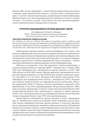216
причем в 60% случаев преобладает 1 степень. Полная ремиссия была достигнута
в заданные сроки протокольного лечения у 15 детей, смерть в индукции насту-
пила у 2-х детей с высокой группой риска, терминальным течением заболевания.
Миелотоксичность на этапе индукции ремиссии отмечалась у 6 детей 1 степени;
у 6 детей – 2-й степени; у 2 детей – отсутствовала. На этапе трех консолидаций у
3 детей. Органотоксичность определялось в 8 случаях.
СТРУКТУРА ЗАБОЛЕВАЕМОСТИ ОРГАНОВ ДЫХАНИЯ У ДЕТЕЙ
Д.А. Каблуков, С.А. Ким, К.А. Биличук
ВГМУ, г. Владивосток. Кафедра госпитальной педиатрии
Научный руководитель: к.м.н., доцент Т.В. Горлачева
STRUCTURE OF RESPIRATORY DISEASES IN CHILDREN
D.A. Kablukov, S.A. Kim, K.A. Bilichuk. The incidence of respiratory organs in children varied.
This acute and chronic, infectious and inflammatory and allergic diseases, congenital and heredi-
tary disorders. Identification of specific nosological form of lung disease in children is important
for clinical practice, which improves the improvement of diagnostic and therapeutic measures.
Заболеваемость органов дыхания у детей разнообразна. Это острые и хро-
нические, инфекционно-воспалительные и аллергические болезни, врожденная и
наследственная патология. Определение отдельных нозологических форма легоч-
ной патологии у детей важно для клинической практики, что улучшает совершен-
ствование диагностики и лечебных мероприятий. Цель исследования – изучить
структуру заболеваемости органов дыхания у детей в Приморском крае.
Объектом исследования стали 906 пациентов, госпитализированных в
аллергопульмонологическое отделение ДГКБ г. Владивостока за период 2008–
2010 годы. Наблюдался рост заболеваемости органов дыхания у детей с 2008
(200 случаев) по 2010 (400 случаев). При распределении заболеваемости по воз-
растным группам выявлено, что чаще болеют дети младших возрастных групп:
0–3 года (26%) и 4–7 лет (32%). Мальчики (63%) болеют чаще девочек (37%).
Заболевшие дети преимущественно жители г. Владивостока (87%). Большин-
ство больных детей поступили по направлению детских поликлиник (39%) и
без направления (28%). В структуре диагноза преобладают пневмонии (34%),
бронхиальная астма (31%), рецидивирующий обструктивный бронхит (20%).
Доля остальных заболеваний составляет острый обструктивный бронхит (8%)
острый простой бронхит (6%), муковисцидоз и саркаидоз и пороки развития
легких (<1%). Организованные дети, посещающие различные детские образова-
тельные учреждения болеют чаще (78%) чем неорганизованные.
Таким образом, заболеваемость органов дыхания у детей в Приморском
крае и г. Владивостоке остается актуальной и имеет тенденцию к росту. Маль-
чики больше подвержены болезням органов дыхания, в структуре заболевае-
мости чаще диагностировались пневмония и бронхиальная астма. Пневмонией
болеют дети младшего возраста, диагноз бронхиальная астма встречается чаще
у детей старших возрастных групп. Помимо организации режима дня, питания,
профилактики простудных заболеваний мы рекомендуем вакцинировать детей
из групп высокого риска по развитию пневмонии.
Copyright ОАО «ЦКБ «БИБКОМ» & ООО «Aгентство Kнига-Cервис»
 