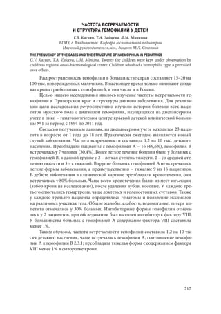 217
ЧАСТОТА ВСТРЕЧАЕМОСТИ
И СТРУКТУРА ГЕМОФИЛИЙ У ДЕТЕЙ
Г.В. Касьян, Т.А. Зайцева, Л.М. Минкина
ВГМУ, г. Владивоcток. Кафедра госпитальной педиатрии
Научный руководитель: к.м.н., доцент М.Л. Столина
THE FREQUENCY OF THE CASES AND THE STRUCTURE OF HAEMOPHILIA IN PEDIATRICS
G.V. Kasyan, T.A. Zaiceva, L.M. Minkina. Twenty the children were kept under observation by
childress regional onco-haemotological centre. Children who had a hemophilia type A prevailed
over others.
Распространенность гемофилии в большинстве стран составляет 15–20 на
100 тыс. новорожденных мальчиков. В настоящее время только начинают созда-
вать регистры больных с гемофилией, в том числе и в России.
Целью нашего исследования явилось изучение частоты встречаемости ге-
мофилии в Приморском крае и структуры данного заболевания. Для реализа-
ции цели исследования ретроспективно изучили истории болезни всех паци-
ентов мужского пола с диагнозом гемофилия, находящихся на диспансерном
учете в онко – гематологическом центре краевой детской клинической больни-
цы № 1 за период с 1994 по 2011 год.
Согласно полученным данным, на диспансерном учете находится 23 паци-
ента в возрасте от 1 года до 18 лет. Практически ежегодно выявляется новый
случай заболевания. Частота встречаемости составила 1,2 на 10 тыс. детского
населения. Преобладали пациенты с гемофилией А – 16 (69,6%), гемофилия В
встречалась у 7 человек (30,4%). Более легкое течение болезни было у больных с
гемофилией В, в данной группе у 2 – легкая степень тяжести, 2 – со средней сте-
пенью тяжести и 3 – с тяжелой. В группе больных гемофилией А не встречались
легкие формы заболевания, а преимущественно – тяжелые 9 из 16 пациентов.
В дебюте заболевания в клинической картине преобладали кровотечения, они
встречались у 80% больных. Чаще всего кровотечения были: из мест инъекции
(забор крови на исследование), после удаления зубов, носовые. У каждого тре-
тьего отмечались гемартрозы, чаще локтевых и голеностопных суставов. Также
у каждого третьего пациента определялись гематомы и появление экхимозов
на различных участках тела. Общие жалобы: слабость, недомогание, потеря ап-
петита отмечались у 30% больных. Ингибиторные формы гемофилии отмеча-
лись у 2 пациентов, при обследовании был выявлен ингибитор к фактору VIII.
У большинства больных с гемофилией А содержание фактора VIII составила
менее 1%.
Таким образом, частота встречаемости гемофилии составила 1,2 на 10 ты-
сяч детского населения, чаще встречалась гемофилия А, соотношение гемофи-
лии А к гемофилии В 2,3:1; преобладала тяжелая форма с содержанием фактора
VIII менее 1% в сыворотке крови.
Copyright ОАО «ЦКБ «БИБКОМ» & ООО «Aгентство Kнига-Cервис»
 