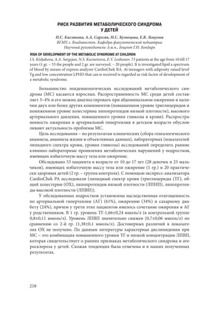 218
РИСК РАЗВИТИЯ МЕТАБОЛИЧЕСКОГО СИНДРОМА
У ДЕТЕЙ
И.С. Кислякова, А.А. Саргсян, Н.С. Кузнецова, Е.В. Лешунов
ВГМУ, г. Владивосток. Кафедра факультетской педиатрии
Научный руководитель: д.м.н., доцент Г.Н. Бондарь
RISK OF DEVELOPMENT OF THE METABOLIC SYNDROME AT CHILDREN
I.S. Kisljakova, A.A. Sargsjan, N.S. Kuznetsova, E.V. Leshunov. 73 patients at the age from 10 till 17
years (1 gr. – 53 the people and 2 gr. are surveyed. – 20 people). It is investigated lipid a spectrum
of blood by means of express analyzer CardioChek RA. At teenagers with adiposity raised level
Тg and low concentration LPHD that can is received is regarded as risk factor of development of
a metabolic syndrome.
Большинство эпидемиологических исследований метаболического син-
дрома (МС) касаются взрослых. Распространенность МС среди детей состав-
ляет 3–4% и его можно диагностировать при абдоминальном ожирении и нали-
чии двух или более других компонентов (повышенном уровне триглицеридов и
пониженном уровне холестерина липопротеидов низкой плотности), высокого
артериального давления, повышенного уровня глюкозы в крови). Распростра-
ненность ожирения и артериальной гипертензии в детском возрасте обуслов-
ливают актуальность проблемы МС.
Цель исследования – по результатам клинических (сбора генеалогического
анамнеза, анамнеза жизни и объективных данных), лабораторных (показателей
липидного спектра крови, уровня глюкозы) исследований определить ранние
клинико-лабораторные проявления метаболических нарушений у подростков,
имеющих избыточную массу тела или ожирение.
Обследовано 53 пациента в возрасте от 10 до 17 лет (28 девочек и 25 маль-
чиков), имеющих избыточную массу тела или ожирение (1 гр.) и 20 практиче-
ски здоровых детей (2 гр. – группа контроля). С помощью экспресс-анализатора
CardioChek РА исследовали (липидный спектр крови (триглицериды (ТГ), об-
щий холестерин (ОХ), липопротеидов низкой плотности (ЛПНП), липопротеи-
ды высокой плотности (ЛПВП)).
У обследованных подростков установлена наследственная отягощенность
по артериальной гипертензии (АГ) (61%), ожирению (34%) и сахарному диа-
бету (24%), причем у трети этих пациентов имелось сочетание ожирения и АГ
у родственников. В 1 гр. уровень ТГ-1,66±0,24 ммоль/л (в контрольной группе
0,8±0,11 ммоль/л). Уровень ЛПВП значительно снижен (0,7±0,06 ммоль/л) по
сравнению со 2-й гр. (1,38±0,1 ммоль/л). Достоверных различий в показате-
лях ОХ не получено. По данным литературы характерная дислипидемия при
МС – это комбинация повышенного уровня ТГ и низкой концентрации ЛПВП,
которая свидетельствует о ранних признаках метаболического синдрома и ате-
росклероза у детей. Схожая тенденция была отмечена и в наших полученных
результатах.
Copyright ОАО «ЦКБ «БИБКОМ» & ООО «Aгентство Kнига-Cервис»
 