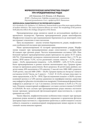 219
МОРФОЛОГИЧЕСКАЯ ХАРАКТЕРИСТИКА ПЛАЦЕНТ
ПРИ ПРЕЖДЕВРЕМЕННЫХ РОДАХ
Д.Н. Коваленко, Е.О. Нечаева, А.В. Ширковец
ВГМУ, г. Владивосток. Кафедра акушерства и гинекологии
Научный руководитель: д.м.н., профессор Ю.И. Ишпахтин
MORPHOLOGICAL CHARACTERISTICS OF THE PRETERM BIRTH PLACENTA
D.N. Kovalenko, E.О. Nechaevа, A.V. Shirkovets. Preterm birth is one of the most urgent problems
of modern obstetrics. The causes of preterm delivery are varied. The morphology of the рreterm
birth placenta reflects the etiology and genesis of the disease.
Преждевременные роды являются одной из актуальнейших проблем со-
временного акушерства. Причины преждевременных родов многообразны.
Морфология плаценты при недонашивании беременности до некоторой степе-
ни отражает этиологию и генез патологии.
Цель исследования – анализ течения беременности, родов, морфологиче-
ских особенностей последов при недонашивании.
Нами проанализированы 45 историй преждевременных родов. Морфо-
логию плацент при преждевременных родах сопоставляли с морфологией
40 плацент при срочных родах. Частота недонашивания составила 3,8%. Наи-
больший процент преждевременных родов приходился на сроки 34-37 недель
(69,7%). Отягощенный акушерско-гинекологический анамнез был у 57,7% ро-
жениц, ВУИ имели 73,3%, гестоз различной степени тяжести – 17,7%, много-
водие – 24,4%, предлежание плаценты – 2,2%, ПОНРП – 4,4%. В 75,5% случаев
было преждевременное и раннее излитие околоплодных вод. Средняя крово-
потеря не превышала допустимую. Всего родилось 46 детей (одна двойня), все
детки живы, 69% мальчиков и 31% девочек. С массой тела 1000-1600 г родилось
35,6% детей, с массой 1600–2500 г – 64,4%. Средняя оценка по Апгар на 1 минуте
составляла 6,2±0,7 балла, на 5 минуте – 7,3±0,7. В 13,3% случаев плод имел та-
зовое предлежание, в 26,7% – ВУИ. При исследовании плацент: в 20,0% случаях
основной группы и в 5,0% группы сравнения по периферии имелись циркуляр-
ные инфаркты (placenta circumvalata или marginata). Клиновидной формы белые
инфаркты в диаметре от 1 до 3 см имелись соответственно в 24,4% и в 7% слу-
чаев. Плодово-плацентарный коэффициент составил соответственно 0,12±0,02
и 0,18±0,04. Во всех случаях при преждевременных родах имелись гистологи-
ческие признаки хронической фетоплацентарной недостаточности, в группе
сравнения же в 42%.
Таким образом, морфологическими особенностями плацент при преждев-
ременных родов являются: инфекционное поражение и хроническая фетопла-
центарная недостаточность с нарушением кровотока в самой плаценте и неспо-
собность плаценты к компенсаторной гиперпродукции новых ворсин по типу
«свежей» волны инвазии хориона.
Copyright ОАО «ЦКБ «БИБКОМ» & ООО «Aгентство Kнига-Cервис»
 