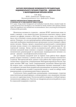 22
НАУЧНОЕ ОБОСНОВАНИЕ ВОЗМОЖНОСТИ РЕГЛАМЕНТАЦИИ
ИНДИВИДУАЛЬНОГО ПИТАНИЯ СТУДЕНТОВ – ДЕВУШЕК ВГМУ
С МАЛОПОДВИЖНЫМ ОБРАЗОМ ЖИЗНИ
К.Н. Лапаа
ВГМУ, г. Владивосток. Кафедра гигиены
Научный руководитель: д.м.н., профессор В.А. Петров
SCIENTIFIC SUBSTANTIATION OF POSSIBLE REGULATION
OF INDIVIDUAL DIET OF VSMU SEDENTARY FEMALE STUDENTS
K.N. Lapaa. Using modern background and methodical materials dietary standard intake for
a week period has been developed; it was intended for female students with sedentary lifestyle.
Other diet regulations were included into recommendations, those concerning the development
of balanced diet particularly.
Физическая активность студентов – девушек ВГМУ значительно ниже та-
ковой у юношей, о чем свидетельствуют результаты анкетного опроса, прове-
денного на кафедре гигиены в 2010 году. Установлено также, что избыточная
масса тела в большей степени распространена среди данного контингента сту-
дентов. Очевидно, что для предупреждения неблагоприятных для здоровья по-
следствий необходима индивидуальная организация соответствующего образу
жизни питания. Однако, процесс ежедневной регламентаций и самоконтроля
питания весьма сложен и по определению не может быть реализован без ме-
тодической помощи. Целью научно-исследовательской работы явилось обе-
спечение указанной выше помощи в создании и внедрении соответствующих
гигиенических рекомендаций по организации индивидуального питания сту-
дентов – девушек с малой физической активностью.
Для достижения указанной цели на первом этапе работы было сформи-
ровано сводное (типовое) 7-дневное меню для соответствующего контингента
студентов. Методический базис данного этапа работы был представлен: карто-
теками блюд и продуктов, утвержденными Минздравсоцразвития России; нор-
мами питания 2008 года, также утвержденными указанным Министерством.
На втором этапе с использованием современных научных концепций в обла-
сти здорового питания были разработаны рекомендации по режиму питания с
учетом специфических условий студенческой жизни, а также по набору особо
рекомендуемых и не рекомендуемых блюд и продуктов.
В результате были разработаны рекомендации, позволяющие студентам
самостоятельно регламентировать и контролировать свое ежедневное питание
по всем его характеристикам. Результаты работы внедрены в учебный процесс
гигиенических кафедр вуза. Получен акт внедрения результатов работы в служ-
бе социальной поддержки студентов.
Copyright ОАО «ЦКБ «БИБКОМ» & ООО «Aгентство Kнига-Cервис»
 