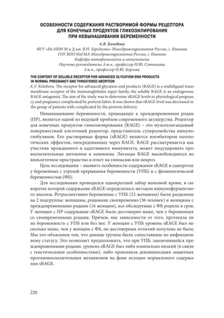 220
ОСОБЕННОСТИ СОДЕРЖАНИЯ РАСТВОРИМОЙ ФОРМЫ РЕЦЕПТОРА
ДЛЯ КОНЕЧНЫХ ПРОДУКТОВ ГЛИКОЗИЛИРОВАНИЯ
ПРИ НЕВЫНАШИВАНИИ БЕРЕМЕННОСТИ
А.В. Колобова
ФГУ «Ив НИИ М и Д им. В.Н. Городкова» Минздравсоцразвития России, г. Иваново
ГОУ ВПО ИвГМА Минздравсоцразвития России, г. Иваново
Кафедра патофизиологии и иммунологии
Научные руководители: д.м.н., профессор Н.Ю. Сотникова
д.м.н., профессор Н.Ю. Борзова
THE CONTENT OF SOLUBLE RECEPTOR FOR ADVANCED GLYCATION END PRODUCTS
IN NORMAL PREGNANCY AND THREATENED ABORTION
A.V. Kolobova. The receptor for advanced glycation end products (RAGE) is a multiligand trans-
membrane receptor of the immunoglobulin super family, the soluble RAGE is an endogenous
RAGE antagonist. The aim of the study was to determine sRAGE levels in physiological pregnan-
cy and pregnancy complicated by preterm labor. It was shown that sRAGE level was decreased in
the group of patients with complicated by the preterm delivery.
Невынашивание беременности, приводящее к преждевременным родам
(ПР), является одной из ведущей проблем современного акушерства. Рецептор
для конечных продуктов гликозилирования (RAGE) – это мультилигандовый
поверхностный клеточный рецептор, представитель суперсемейства иммуно-
глобулинов. Его растворимая форма (sRAGE) является ингибитором патоло-
гических эффектов, опосредованных через RAGE. RAGE рассматривается как
участник врожденного и адаптивного иммунитета, может индуцировать про-
воспалительные цитокины и хемокины. Лиганды RAGE высвобождаются во
внеклеточное пространство в ответ на гипоксию или некроз.
Цель исследования – выявить особенности содержания sRAGE в сыворотке
у беременных с угрозой прерывания беременности (УПБ) и с физиологической
беременностью (ФБ).
Для исследования проводился однократный забор венозной крови, в сы-
воротке которой содержание sRAGE определялось методом иммуноферментно-
го анализа. Ретроспективно беременные с УПБ (52 женщины) были разделены
на 2 подгруппы: женщины, родившие своевременно (36 человек) и женщины с
преждевременными родами (16 женщин), все обследуемые с ФБ родили в срок.
У женщин с ПР содержание sRAGE было достоверно ниже, чем у беременных
со своевременными родами. Причем, вне зависимости от того, протекала ли
их беременность с УПБ или без нее. У женщин с УПБ уровень sRAGE был не-
сколько ниже, чем у женщин с ФБ, но достоверных отличий получено не было.
Мы это объясняем тем, что данные группы были сопоставимы по инфекцион-
ному статусу. Это позволяет предположить, что при УПБ, закончившейся пре-
ждевременными родами, уровень sRAGE был либо изначально низкий (в связи
с генетическими особенностями), либо произошла декомпенсация защитных
противовоспалительных механизмов на фоне исходно нормального содержа-
ния sRAGE.
Copyright ОАО «ЦКБ «БИБКОМ» & ООО «Aгентство Kнига-Cервис»
 